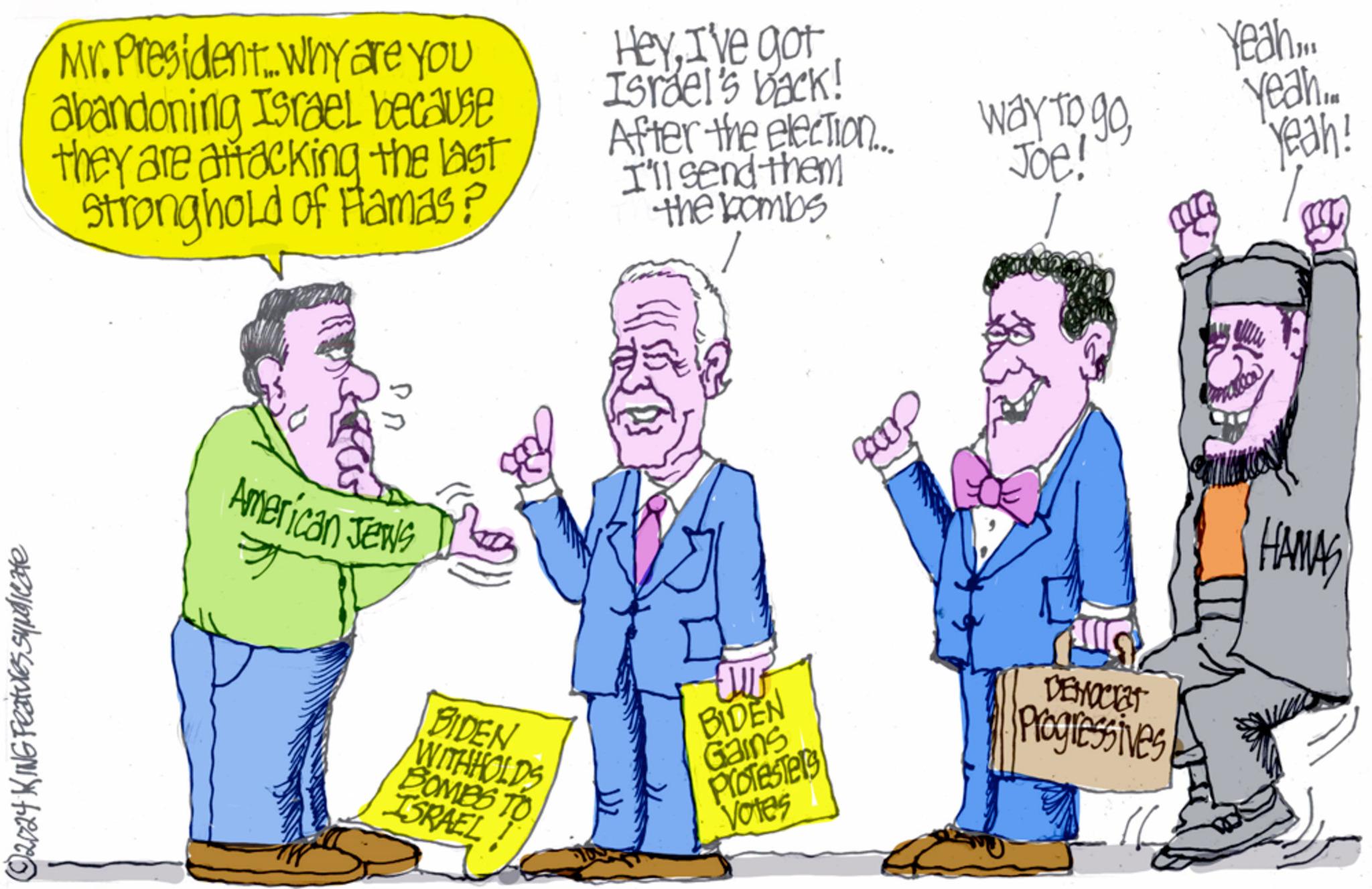 Font OCR: ©2024 KING Features syndicate Mr. President. Why are you abandoning Israel because they are attacking the last Stronghold of Flamas? American Jews HeyI've got Israel's back! Yeah... After the election... I'll send them the bombs way to goYeah. Joe! Yeah! BIDEN WITHHOLDS BOMBS TO ISRAEL! BIDEN Gains Protesters Votes DEMOCIET Progressives HAMAS © 2024 KING Features syndicate Mr. President . Why are you abandoning Israel because they are attacking the last Stronghold of Flamas ? American Jews HeyI've got Israel's back ! Yeah ... After the election ... I'll send them the bombs way to goYeah . Joe ! Yeah ! BIDEN WITHHOLDS BOMBS TO ISRAEL ! BIDEN Gains Protesters Votes DEMOCIET Progressives HAMAS
