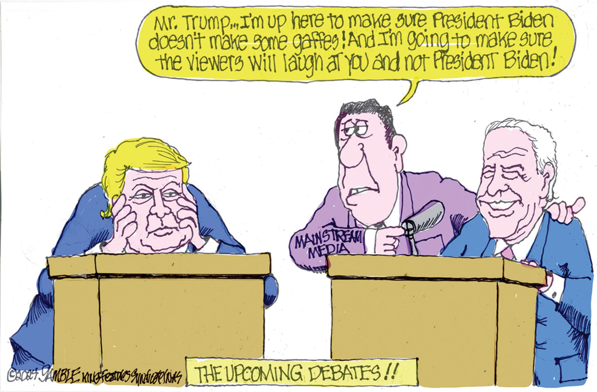 Font OCR: Mr. Trump. I'm up here to make sure President Biden doesn't make some gaffes! And I'm going to make sure the viewers will laugh at you and not President Biden! MAINSTREAM MEDIA CHOO JAMBLE KING FEATURES SINDICAT THE UPCOMING DEBATES!! Mr. Trump . I'm up here to make sure President Biden doesn't make some gaffes ! And I'm going to make sure the viewers will laugh at you and not President Biden ! MAINSTREAM MEDIA CHOO JAMBLE KING FEATURES SINDICAT THE UPCOMING DEBATES !!