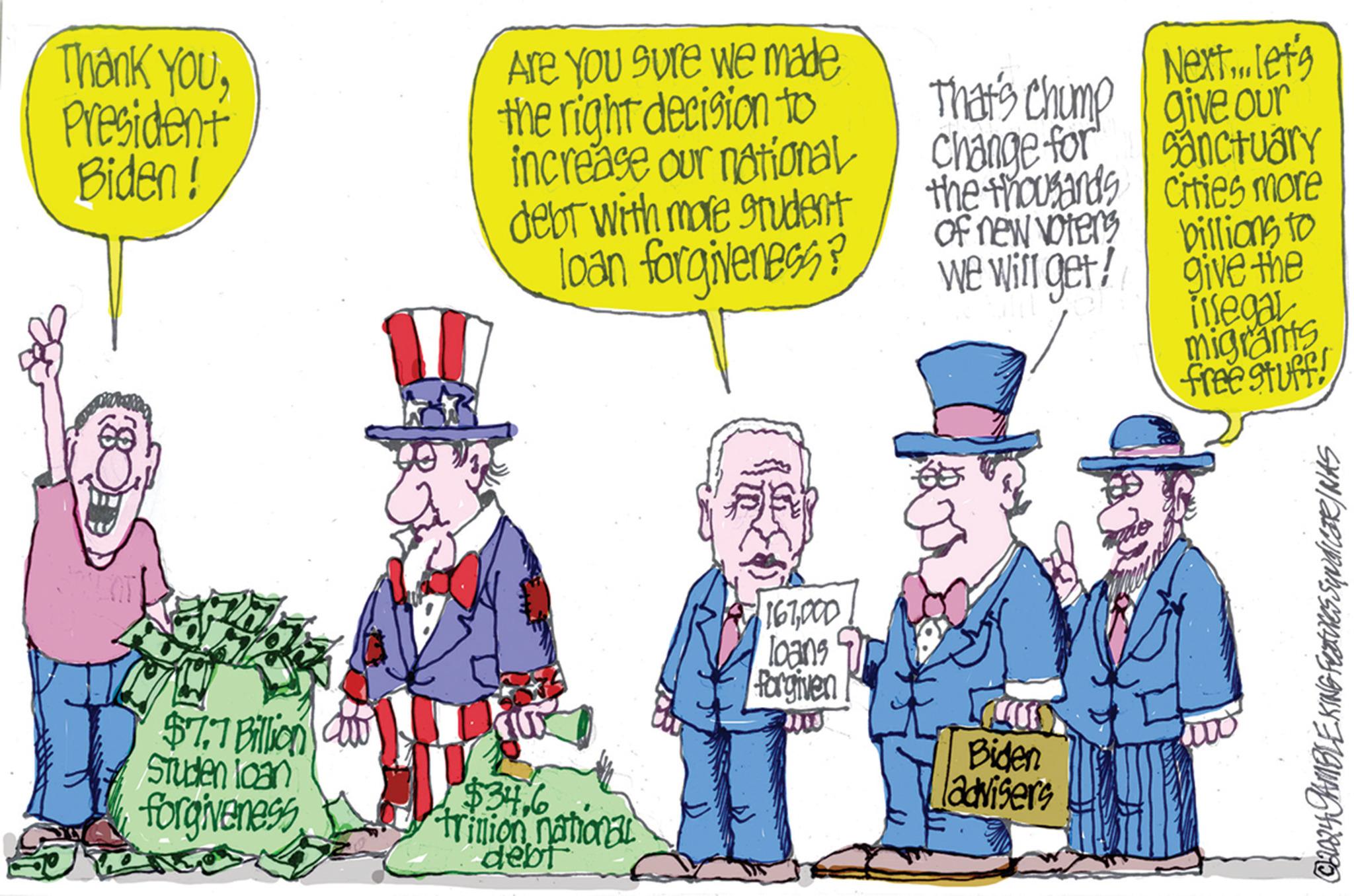 People OCR: Thank YouPresident Biden! $7.7 Billion Studen loan forgiveness Are you sure we made the right decision to increase our national That's Chump Next... let's give our debt with more student loan forgiveness? Change for the thousands Sanctuary cities more of new voters we will get! billions to give the $346 trillion national debt 167000 loans Forgiven Biden advisers 000 itsegal migrants free stuff! ©2024 GAMBLE KING Features SyndicaR/NAS Thank YouPresident Biden ! $ 7.7 Billion Studen loan forgiveness Are you sure we made the right decision to increase our national That's Chump Next ... let's give our debt with more student loan forgiveness ? Change for the thousands Sanctuary cities more of new voters we will get ! billions to give the $ 346 trillion national debt 167000 loans Forgiven Biden advisers 000 itsegal migrants free stuff ! © 2024 GAMBLE KING Features SyndicaR / NAS