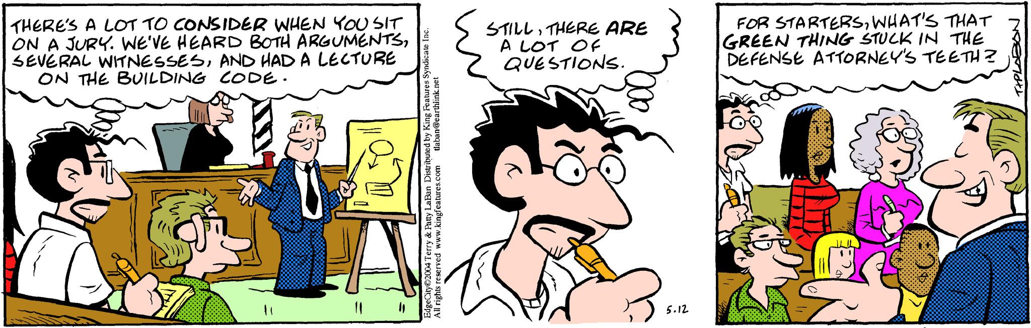 Line OCR: THERE'S A LOT TO CONSIDER WHEN YOU SIT ON A JURY. WE'VE HEARD BOTH ARGUMENTSAND HAD A LECTURE ON THE BUILDING CODE. EdgeCity 2004 Terry & Patty LaBan Distributed by King Features Syndicate Inc. All rights reserved www.kingfeatures.com tlaban@earthlink.net STILLTHERE ARE A LOT OF QUESTIONS. FOR STARTERSWHAT'S THAT GREEN THING STUCK IN THE DEFENSE ATTORNEY'S TEETH? 5.12 T+PLABON THERE'S A LOT TO CONSIDER WHEN YOU SIT ON A JURY . WE'VE HEARD BOTH ARGUMENTSSEVERAL WITNESSESAND HAD A LECTURE ON THE BUILDING CODE . EdgeCity 2004 Terry & Patty LaBan Distributed by King Features Syndicate Inc. All rights reserved www.kingfeatures.com tlaban@earthlink.net STILLTHERE ARE A LOT OF QUESTIONS . FOR STARTERSWHAT'S THAT GREEN THING STUCK IN THE DEFENSE ATTORNEY'S TEETH ? 5.12 T + PLABON
