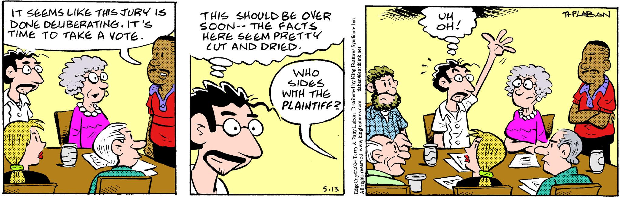 Mammal OCR: IT SEEMS LIKE THIS JURY IS DONE DELIBERATING. IT'S TIME TO TAKE A VOTE. THIS SHOULD BE OVER SOON THE FACTS HERE SEEM PRETTY CUT AND DRIED. WHO SIDES WITH THE PLAINTIFF? M 5.13 EdgeCity©2004 Terry & Patty LaBan Distributed by King Features Syndicate Inc. All rights reserved www.kingfeatures.com tlaban@earthlink.net UH OH! APLABAN IT SEEMS LIKE THIS JURY IS DONE DELIBERATING . IT'S TIME TO TAKE A VOTE . THIS SHOULD BE OVER SOON THE FACTS HERE SEEM PRETTY CUT AND DRIED . WHO SIDES WITH THE PLAINTIFF ? M 5.13 EdgeCity © 2004 Terry & Patty LaBan Distributed by King Features Syndicate Inc. All rights reserved www.kingfeatures.com tlaban@earthlink.net UH OH ! APLABAN
