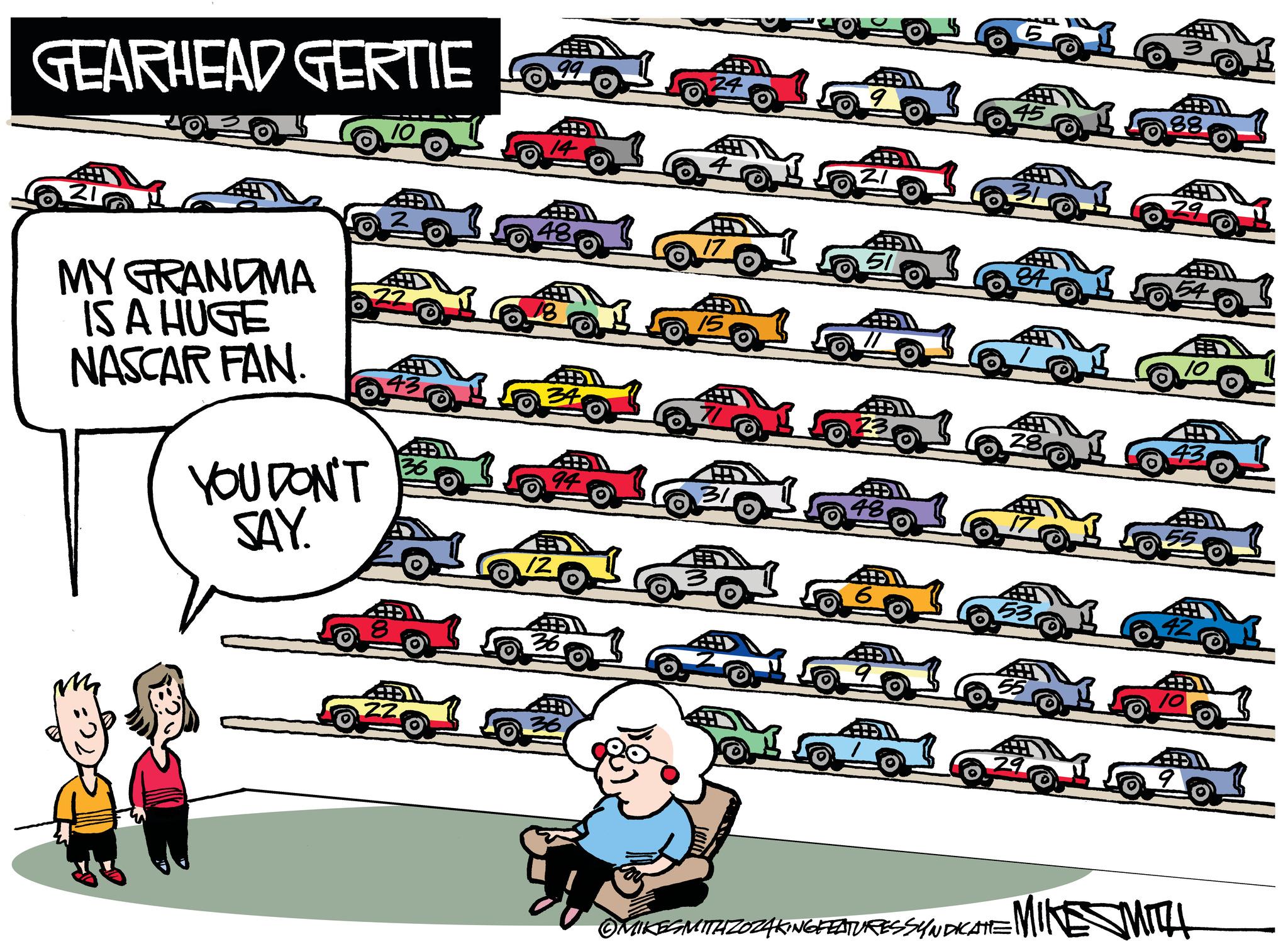 Rectangle OCR: GEARHEAD GERTIE 99 14 MY GRANDMA IS A HUGE NASCAR FAN. YOU DON'T SAY. 43 4 94 42 ©MIKESMITAZOZAKING FEATURESSYNDICATE MINE SMITH GEARHEAD GERTIE 99 14 MY GRANDMA IS A HUGE NASCAR FAN . YOU DON'T SAY . 43 4 94 42 © MIKESMITAZOZAKING FEATURESSYNDICATE MINE SMITH