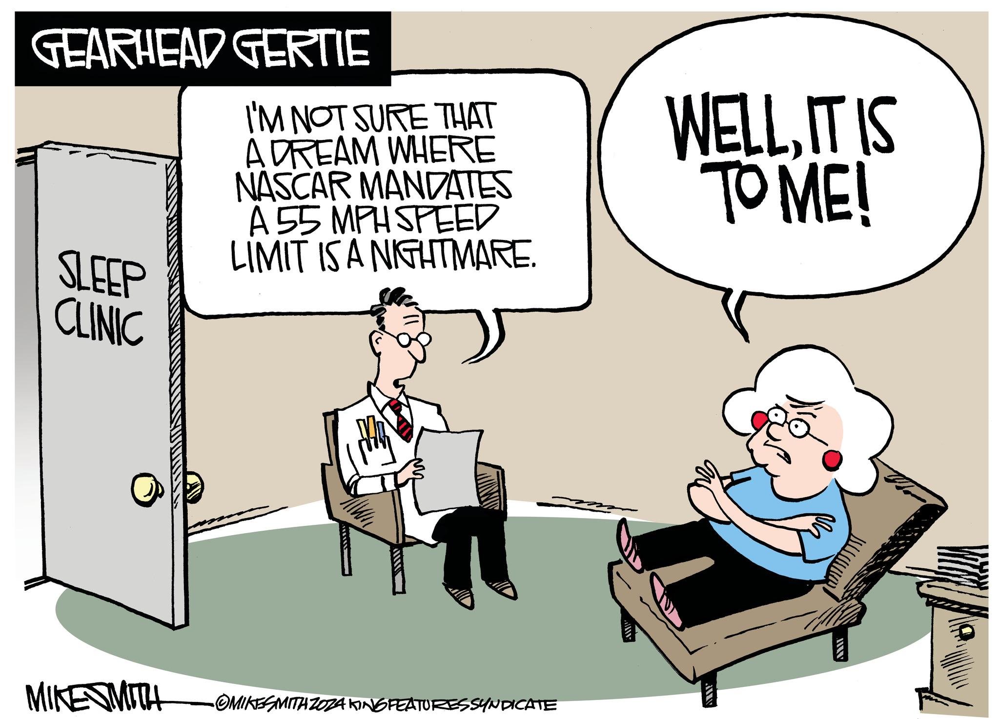 Font OCR: SLEEP CLINIC GEARHEAD GERTIE I'M NOT SURE THAT A DREAM WHERE NASCAR MANDATES A 55 MPH SPEED LIMIT IS A NIGHTMARE. WELLIT IS TO ME! MIKESMITH -OMIKESMITH ZOZA KING FEATURESSYNDICATE ????? AWIT SLEEP CLINIC GEARHEAD GERTIE I'M NOT SURE THAT A DREAM WHERE NASCAR MANDATES A 55 MPH SPEED LIMIT IS A NIGHTMARE . WELLIT IS TO ME ! MIKESMITH -OMIKESMITH ZOZA KING FEATURESSYNDICATE ????? AWIT
