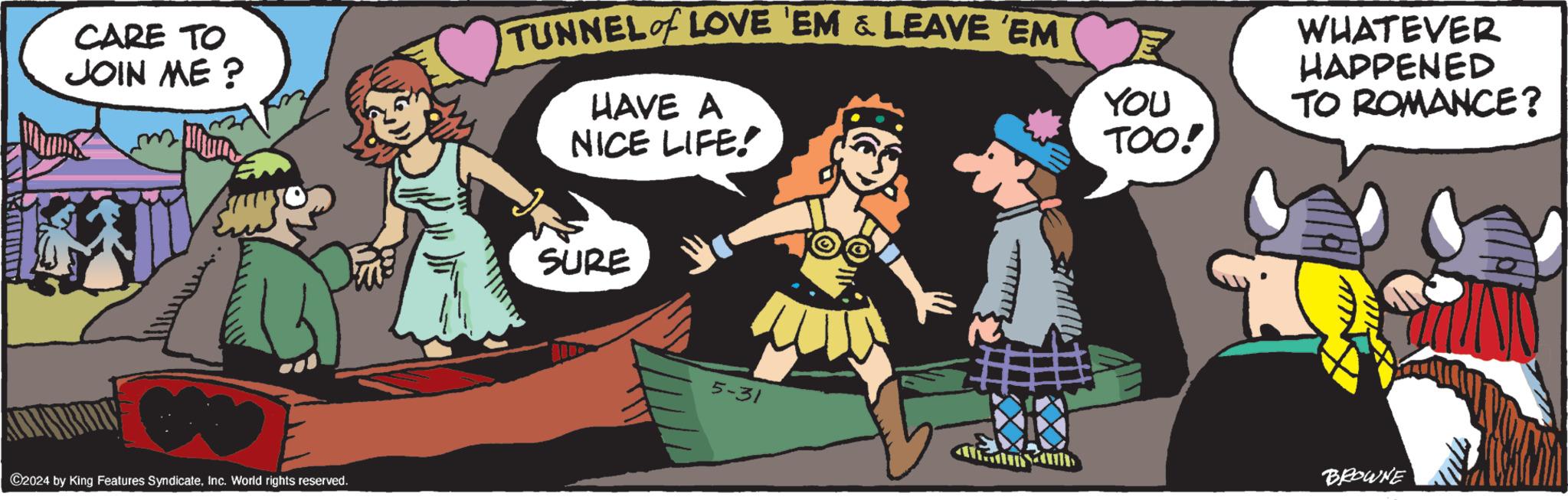 Art OCR: CARE TO JOIN ME? TUNNEL of LOVE 'EM & LEAVE 'EM HAVE A NICE LIFE! ©2024 by King Features SyndicateInc. World rights reserved. SURE 5-31 YOU TOO! WHATEVER HAPPENED TO ROMANCE? BROWNE CARE TO JOIN ME ? TUNNEL of LOVE ' EM & LEAVE ' EM HAVE A NICE LIFE ! © 2024 by King Features SyndicateInc. World rights reserved . SURE 5-31 YOU TOO ! WHATEVER HAPPENED TO ROMANCE ? BROWNE
