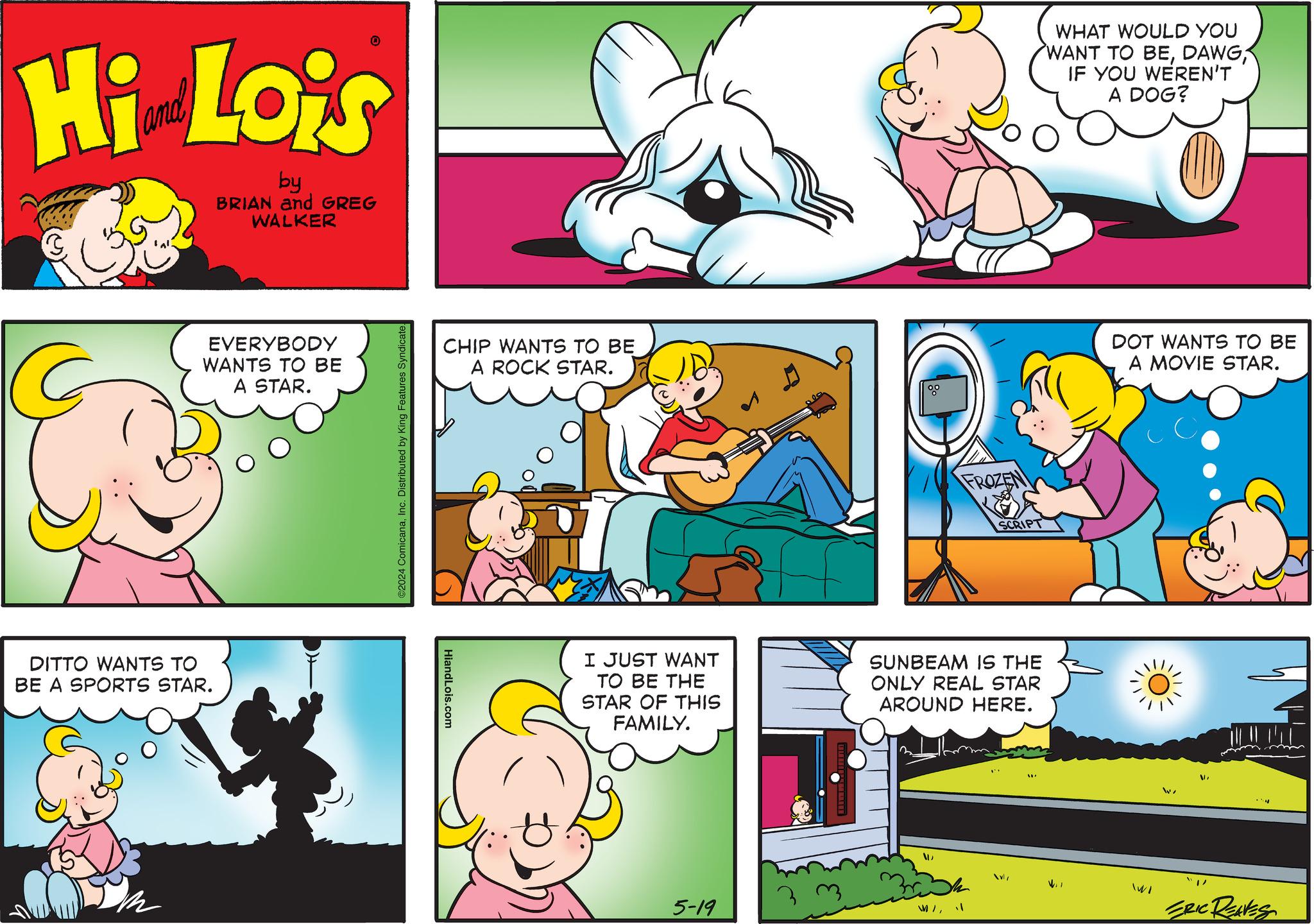 Mammal OCR: Hi Lois by BRIAN and GREG WALKER EVERYBODY WANTS TO BE DITTO WANTS TO BE A SPORTS STAR. A STAR. ©2024 ComicanaInc. Distributed by King Features Syndicate. CHIP WANTS TO BE A ROCK STAR. HiandLois.com FROZEN SCRIPT I JUST WANT TO BE THE STAR OF THIS FAMILY. SUNBEAM IS THE ONLY REAL STAR AROUND HERE. 5-19 WHAT WOULD YOU WANT TO BEIF YOU WEREN'T A DOG? DOT WANTS TO BE A MOVIE STAR. W v/ WI ?? V ERIC REAVES Hi Lois by BRIAN and GREG WALKER EVERYBODY WANTS TO BE DITTO WANTS TO BE A SPORTS STAR . A STAR . © 2024 ComicanaInc. Distributed by King Features Syndicate . CHIP WANTS TO BE A ROCK STAR . HiandLois.com FROZEN SCRIPT I JUST WANT TO BE THE STAR OF THIS FAMILY . SUNBEAM IS THE ONLY REAL STAR AROUND HERE . 5-19 WHAT WOULD YOU WANT TO BEIF YOU WEREN'T A DOG ? DOT WANTS TO BE A MOVIE STAR . W v / WI ?? V ERIC REAVES