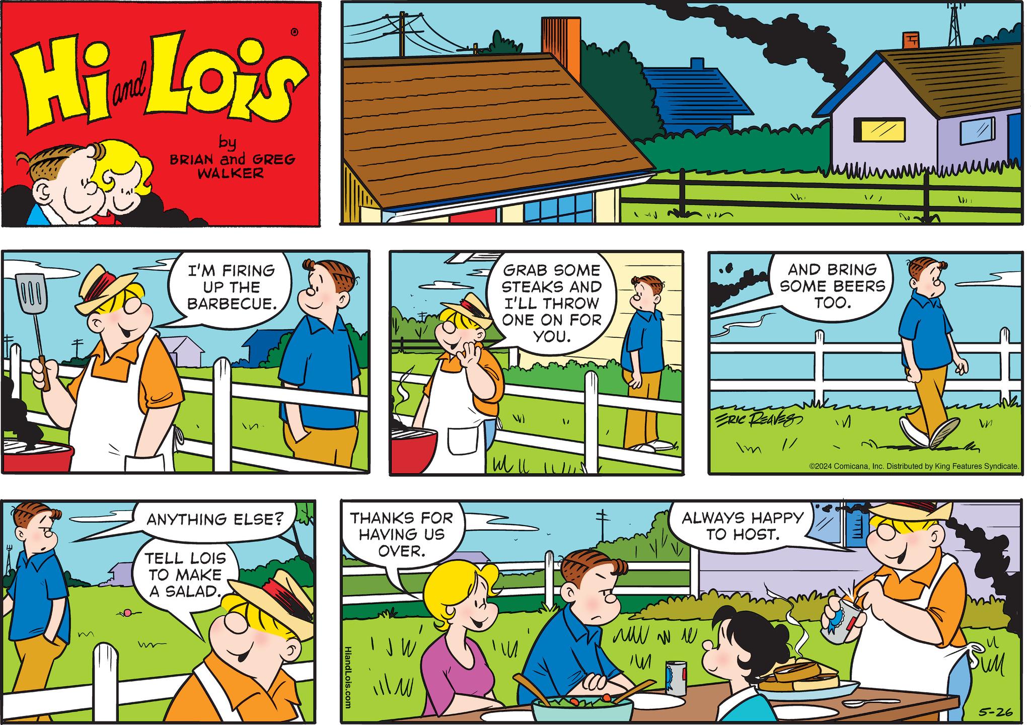 Art OCR: Hi Lois by BRIAN and GREG WALKER h 1000 I'M FIRING UP THE BARBECUE. GRAB SOME STEAKS AND I'LL THROW ONE ON FOR YOU. AND BRING SOME BEERS TOO. m ANYTHING ELSE? TELL LOIS TO MAKE A SALAD. THANKS FOR HAVING US OVER. HiandLois.com " ERIC REAVES W ©2024 ComicanaInc. Distributed by King Features Syndicate. ALWAYS HAPPY TO HOST. ?? ?? ? ?? T ??? 5-26 Hi Lois by BRIAN and GREG WALKER h 1000 I'M FIRING UP THE BARBECUE . GRAB SOME STEAKS AND I'LL THROW ONE ON FOR YOU . AND BRING SOME BEERS TOO . m ANYTHING ELSE ? TELL LOIS TO MAKE A SALAD . THANKS FOR HAVING US OVER . HiandLois.com " ERIC REAVES W © 2024 ComicanaInc. Distributed by King Features Syndicate . ALWAYS HAPPY TO HOST . ?? ?? ? ?? T ??? 5-26