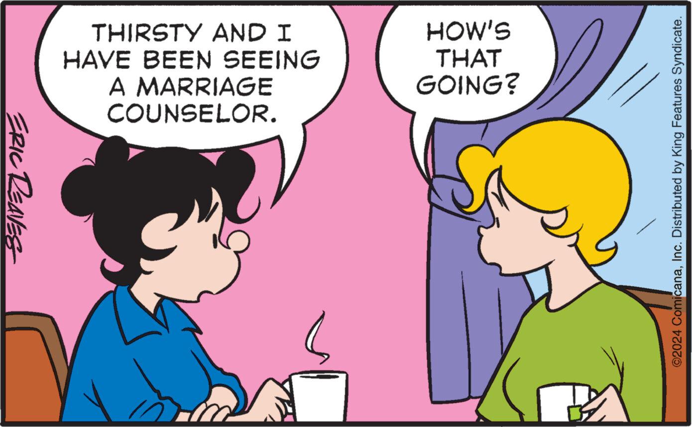 Happy OCR: ERIC REAVES THIRSTY AND I HAVE BEEN SEEING A MARRIAGE COUNSELOR. HOW'S THAT GOING? ©2024 ComicanaInc. Distributed by King Features Syndicate. ERIC REAVES THIRSTY AND I HAVE BEEN SEEING A MARRIAGE COUNSELOR . HOW'S THAT GOING ? © 2024 ComicanaInc. Distributed by King Features Syndicate .
