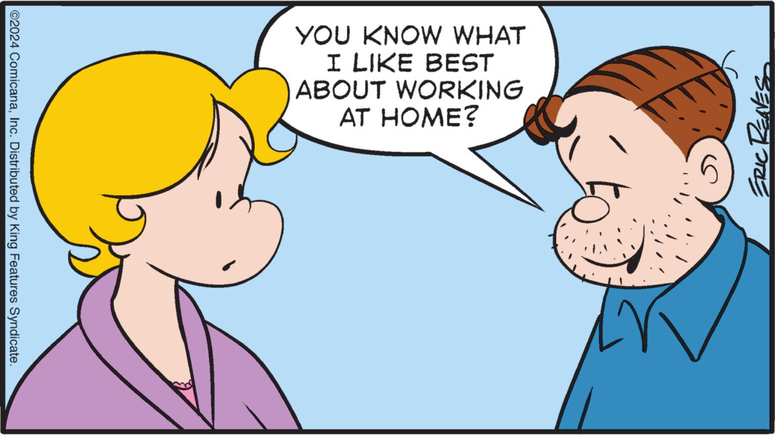 Happy OCR: ©2024 ComicanaInc. Distributed by King Features Syndicate. YOU KNOW WHAT I LIKE BEST ABOUT WORKING AT HOME? ERIC RENES © 2024 ComicanaInc. Distributed by King Features Syndicate . YOU KNOW WHAT I LIKE BEST ABOUT WORKING AT HOME ? ERIC RENES