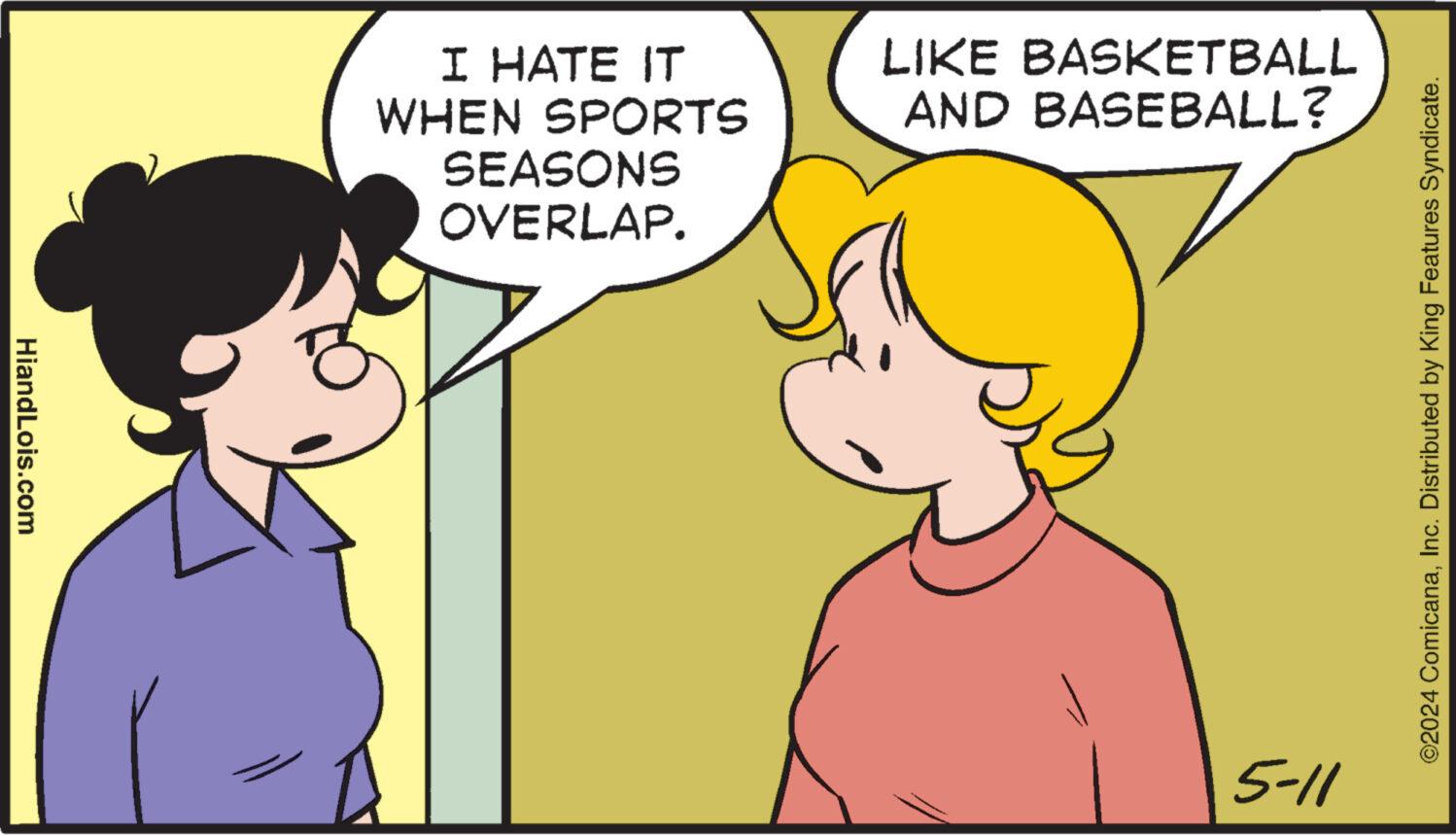 Organ OCR: HiandLois.com I HATE IT WHEN SPORTS SEASONS OVERLAP. LIKE BASKETBALL AND BASEBALL? 5-11 ©2024 ComicanaInc. Distributed by King Features Syndicate. HiandLois.com I HATE IT WHEN SPORTS SEASONS OVERLAP . LIKE BASKETBALL AND BASEBALL ? 5-11 © 2024 ComicanaInc. Distributed by King Features Syndicate .