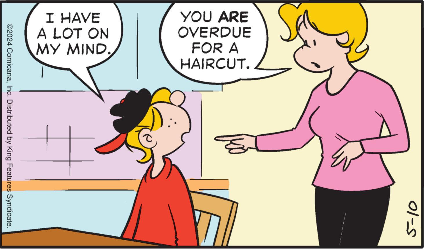 Organism OCR: I HAVE A LOT ON MY MIND. YOU ARE OVERDUE FOR A HAIRCUT. ©2024 ComicanaInc. Distributed by King Features Syndicate. 3 5-10 I HAVE A LOT ON MY MIND . YOU ARE OVERDUE FOR A HAIRCUT . © 2024 ComicanaInc. Distributed by King Features Syndicate . 3 5-10