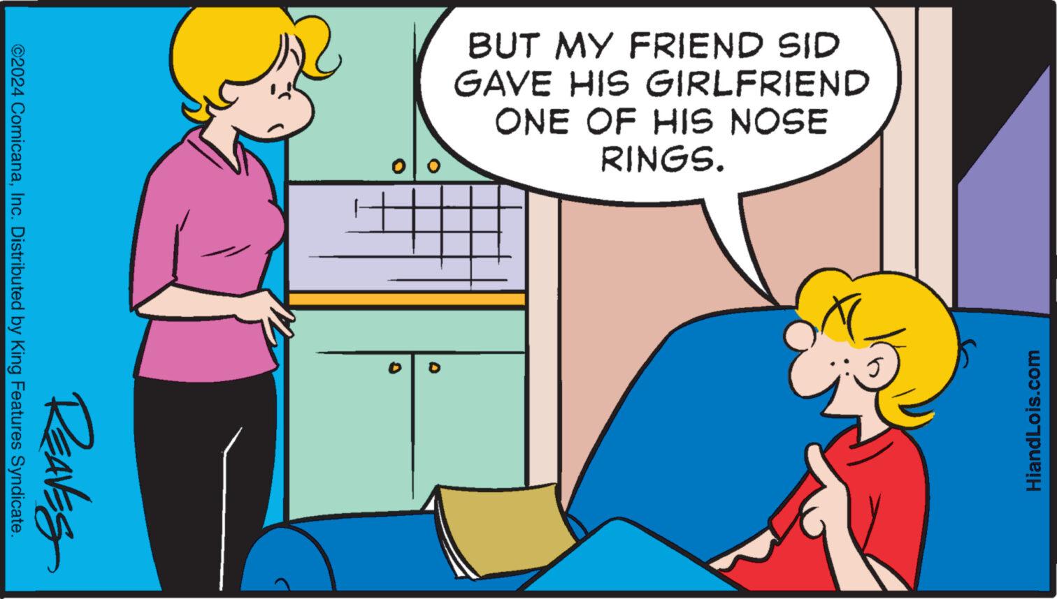 Youth OCR: BUT MY FRIEND SID GAVE HIS GIRLFRIEND ONE OF HIS NOSE RINGS. ???? HiandLois.com 0 REAVES ©2024 ComicanaInc. Distributed by King Features Syndicate. BUT MY FRIEND SID GAVE HIS GIRLFRIEND ONE OF HIS NOSE RINGS . ???? HiandLois.com 0 REAVES © 2024 ComicanaInc. Distributed by King Features Syndicate .