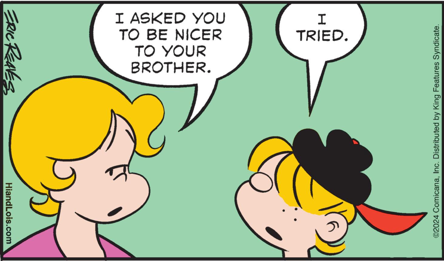 People OCR: ERIC REAVES HiandLois.com I ASKED YOU TO BE NICER TO YOUR BROTHER. I TRIED. ©2024 ComicanaInc. Distributed by King Features Syndicate. ERIC REAVES HiandLois.com I ASKED YOU TO BE NICER TO YOUR BROTHER . I TRIED . © 2024 ComicanaInc. Distributed by King Features Syndicate .