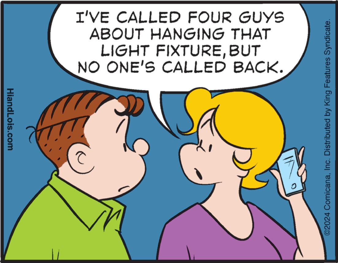 Human OCR: HiandLois.com I'VE CALLED FOUR GUYS ABOUT HANGING THAT LIGHT FIXTUREBUT NO ONE'S CALLED BACK. ©2024 ComicanaInc. Distributed by King Features Syndicate. HiandLois.com I'VE CALLED FOUR GUYS ABOUT HANGING THAT LIGHT FIXTUREBUT NO ONE'S CALLED BACK . © 2024 ComicanaInc. Distributed by King Features Syndicate .