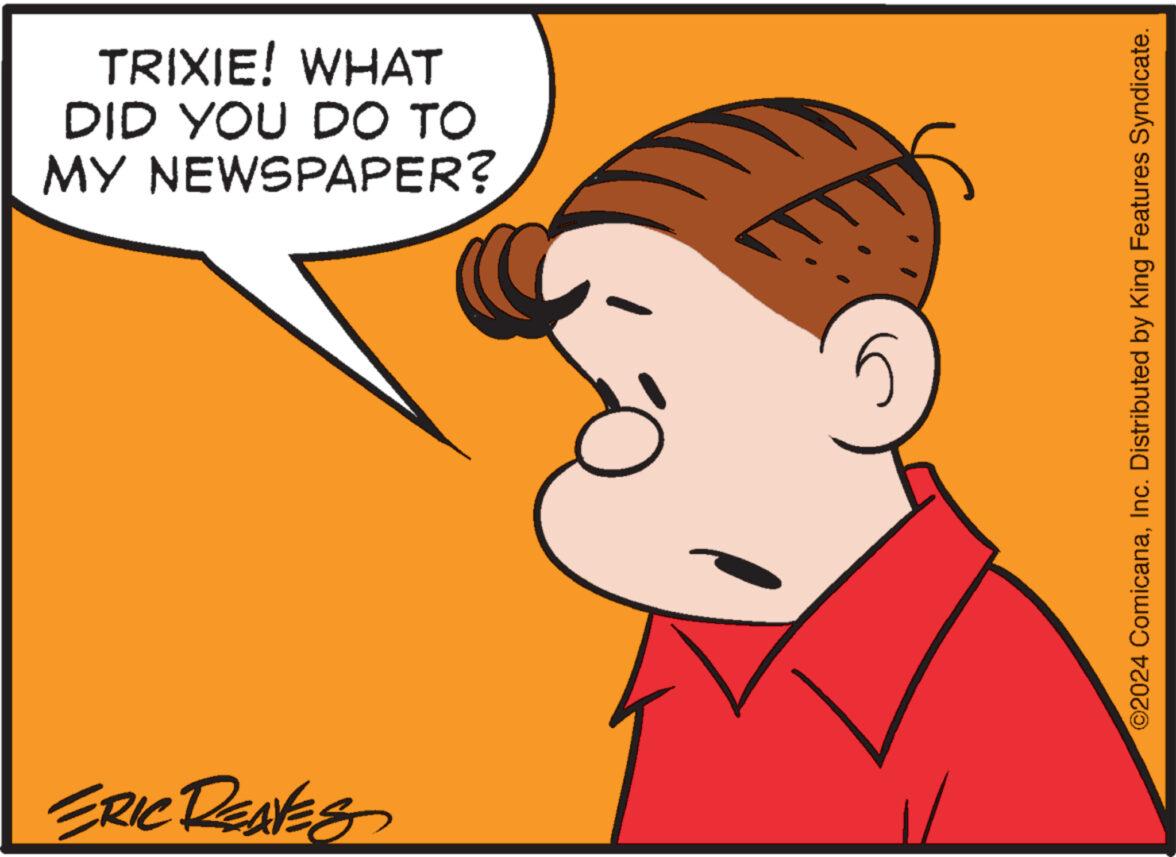 Organism OCR: TRIXIE! WHAT DID YOU DO TO MY NEWSPAPER? ERIC REAVES ©2024 ComicanaInc. Distributed by King Features Syndicate. TRIXIE ! WHAT DID YOU DO TO MY NEWSPAPER ? ERIC REAVES © 2024 ComicanaInc. Distributed by King Features Syndicate .