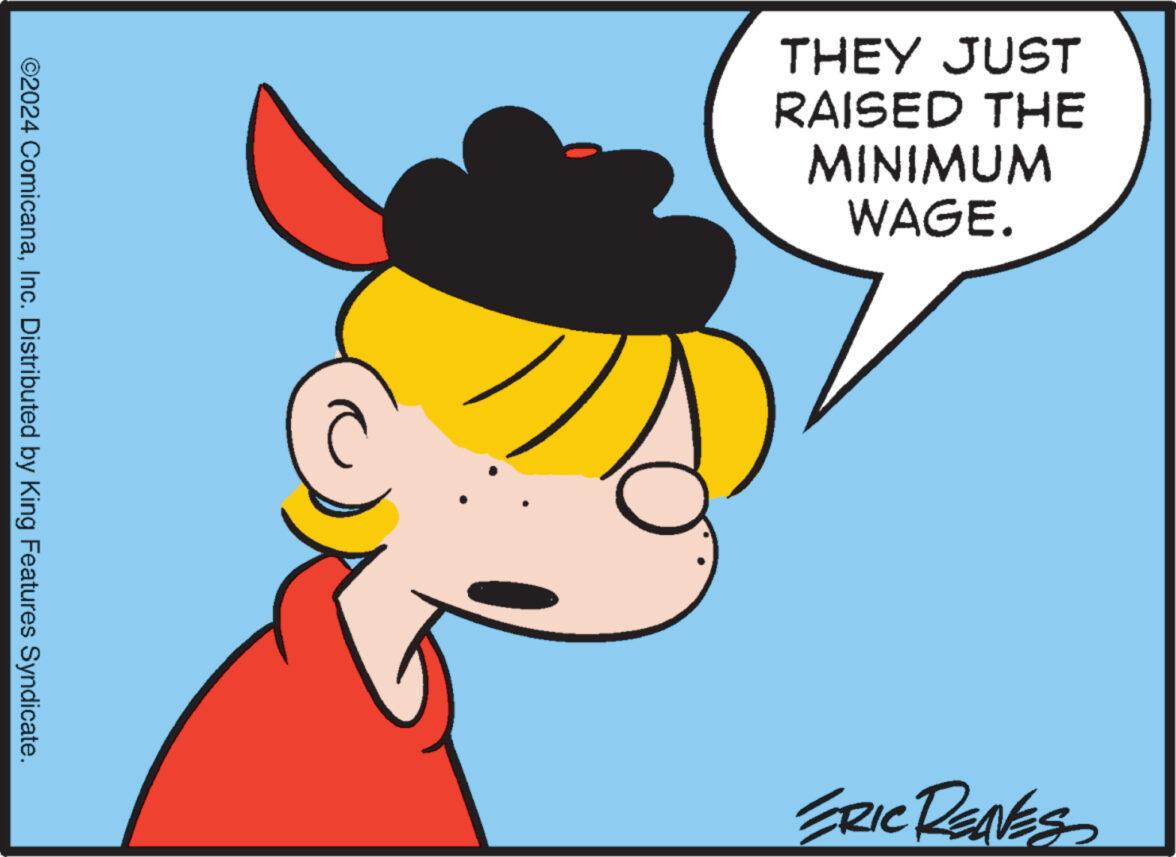 Interaction OCR: ©2024 ComicanaInc. Distributed by King Features Syndicate. THEY JUST RAISED THE MINIMUM WAGE. ERIC RENES © 2024 ComicanaInc. Distributed by King Features Syndicate . THEY JUST RAISED THE MINIMUM WAGE . ERIC RENES
