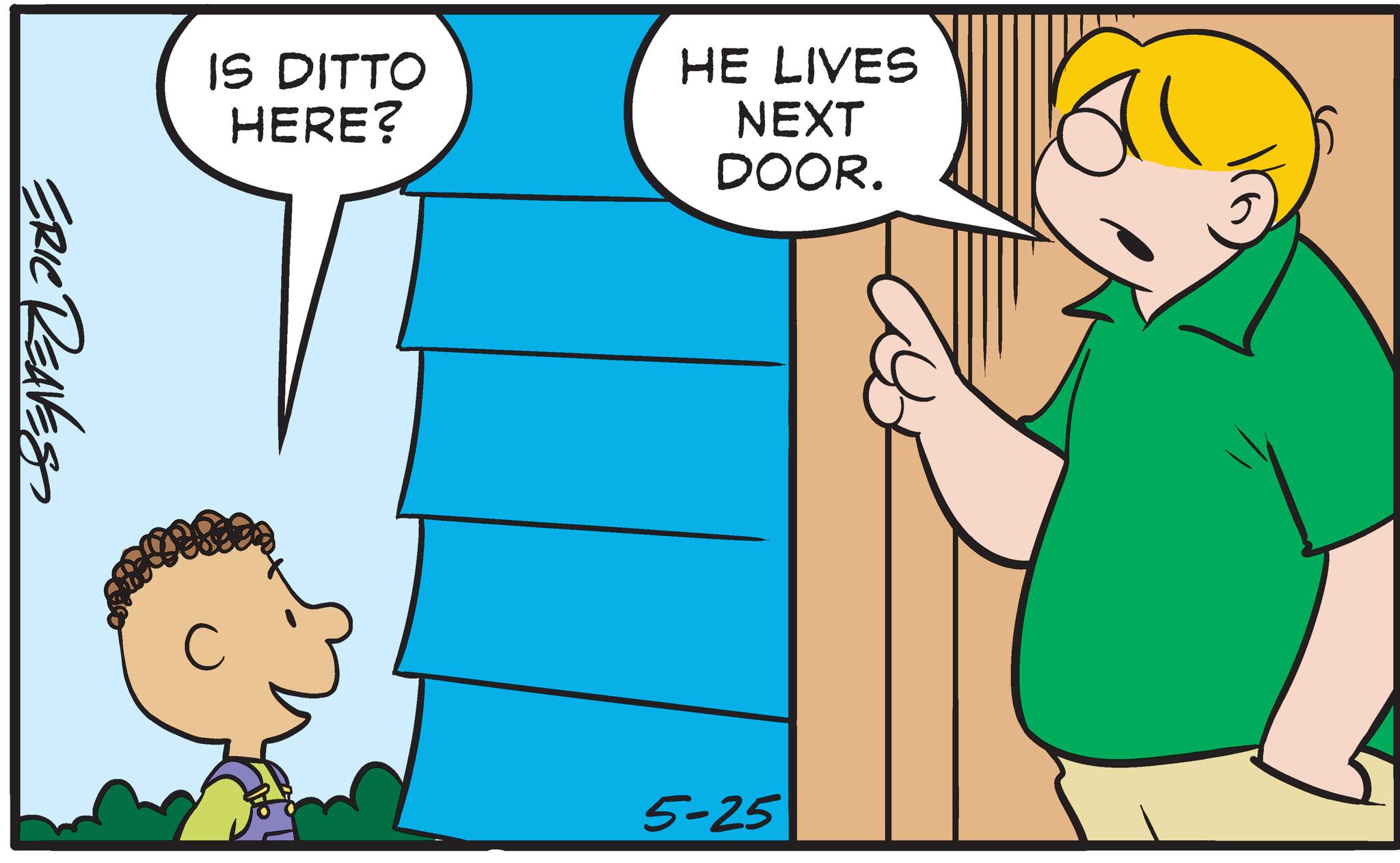 Interaction OCR: IS DITTO HERE? ERIC REAVESS HE LIVES NEXT DOOR. 5-25 IS DITTO HERE ? ERIC REAVESS HE LIVES NEXT DOOR . 5-25