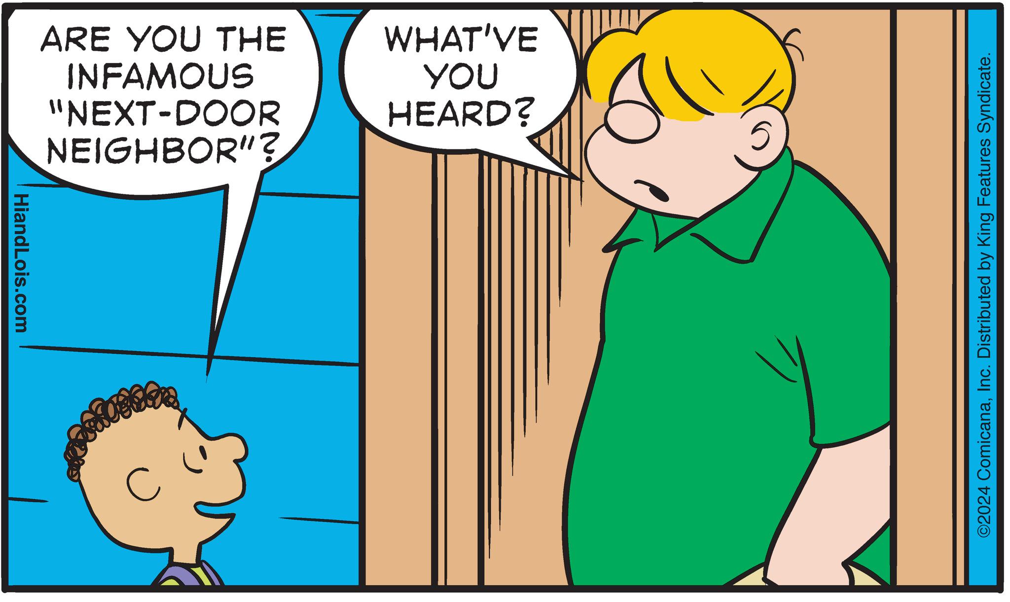 Pleased OCR: HiandLois.com ARE YOU THE INFAMOUS "NEXT-DOOR NEIGHBOR"? C WHAT'VE YOU HEARD? ©2024 ComicanaInc. Distributed by King Features Syndicate. HiandLois.com ARE YOU THE INFAMOUS " NEXT - DOOR NEIGHBOR " ? C WHAT'VE YOU HEARD ? © 2024 ComicanaInc. Distributed by King Features Syndicate .