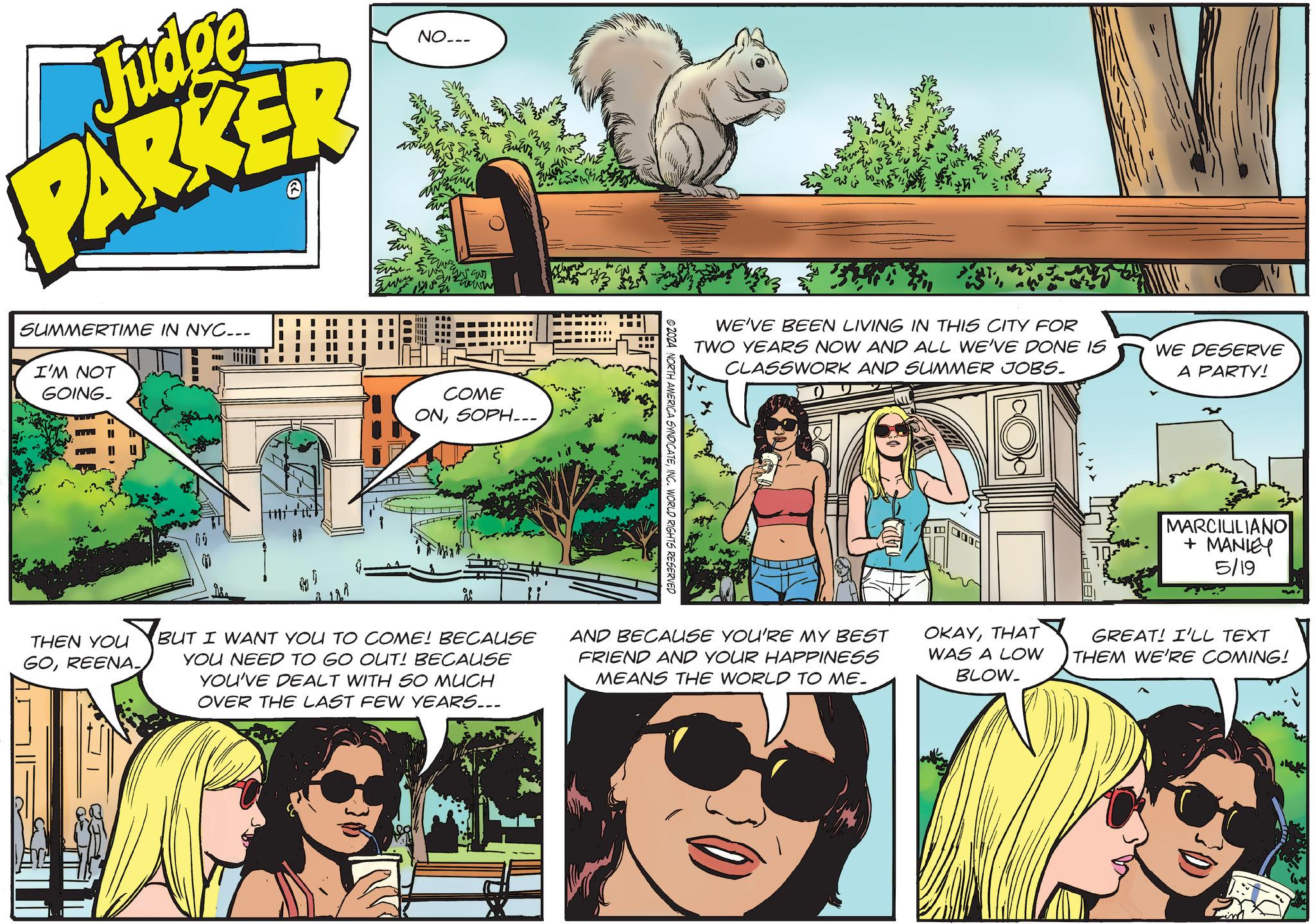 Art OCR: Judge PARKER NO___ SUMMERTIME IN NYC... I'M NOT GOING. THEN YOU GOREENA ?? www COME ONSOPH... ©2024 NORTH AMERICA SYNDICATEINC. WORLD RIGHTS RESERVED Evz WE'VE BEEN LIVING IN THIS CITY FOR TWO YEARS NOW AND ALL WE'VE DONE IS CLASSWORK AND SUMMER JOBS. WE DESERVE A PARTY! MARCILILIANO + MANLEY 5/19 BUT I WANT YOU TO COME! BECAUSE YOU NEED TO GO OUT! BECAUSE YOU'VE DEALT WITH SO MUCH OVER THE LAST FEW YEARS.. AND BECAUSE YOU'RE MY BEST FRIEND AND YOUR HAPPINESS MEANS THE WORLD TO ME. OKAYTHAT WAS A LOW BLOW. GREAT! I'LL TEXT THEM WE'RE COMING! im Judge PARKER NO___ SUMMERTIME IN NYC ... I'M NOT GOING . THEN YOU GOREENA ?? www COME ONSOPH ... © 2024 NORTH AMERICA SYNDICATEINC . WORLD RIGHTS RESERVED Evz WE'VE BEEN LIVING IN THIS CITY FOR TWO YEARS NOW AND ALL WE'VE DONE IS CLASSWORK AND SUMMER JOBS . WE DESERVE A PARTY ! MARCILILIANO + MANLEY 5/19 BUT I WANT YOU TO COME ! BECAUSE YOU NEED TO GO OUT ! BECAUSE YOU'VE DEALT WITH SO MUCH OVER THE LAST FEW YEARS .. AND BECAUSE YOU'RE MY BEST FRIEND AND YOUR HAPPINESS MEANS THE WORLD TO ME . OKAYTHAT WAS A LOW BLOW . GREAT ! I'LL TEXT THEM WE'RE COMING ! im