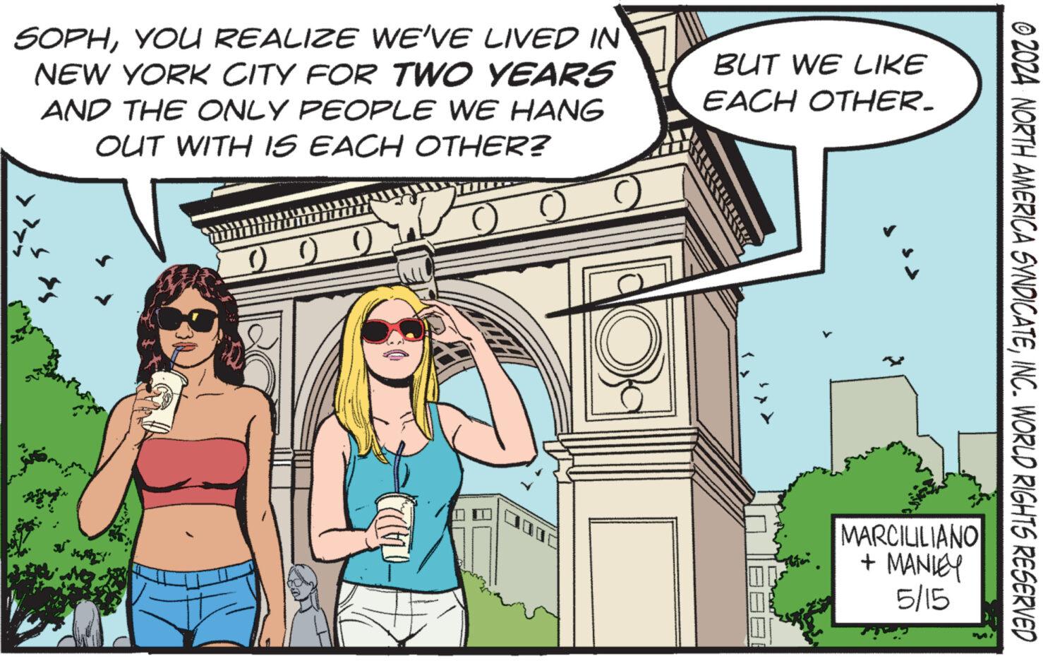 Fiction OCR: SOPHYOU REALIZE WE'VE LIVED IN NEW YORK CITY FOR TWO YEARS AND THE ONLY PEOPLE WE HANG OUT WITH IS EACH OTHER? BUT WE LIKE EACH OTHER. © 2024 NORTH AMERICA SYNDICATEINC. WORLD RIGHTS RESERVED MARCILILIANO + MANLEY 5/15 SOPHYOU REALIZE WE'VE LIVED IN NEW YORK CITY FOR TWO YEARS AND THE ONLY PEOPLE WE HANG OUT WITH IS EACH OTHER ? BUT WE LIKE EACH OTHER . © 2024 NORTH AMERICA SYNDICATEINC . WORLD RIGHTS RESERVED MARCILILIANO + MANLEY 5/15