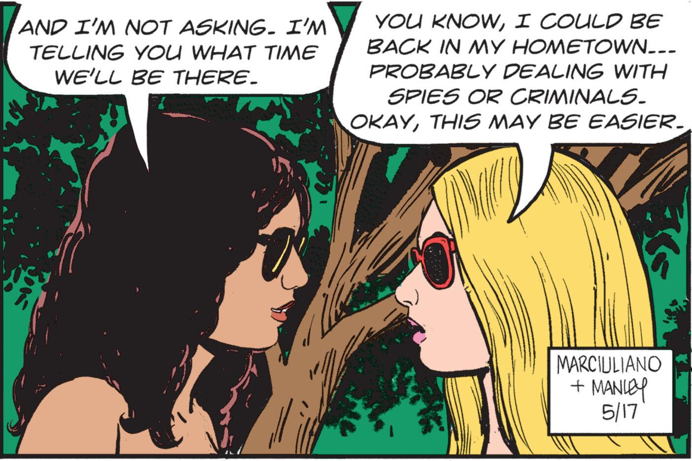 Publication OCR: AND I'M NOT ASKING. I'M TELLING YOU WHAT TIME WE'LL BE THERE. YOU KNOWI COULD BE BACK IN MY HOMETOWN... PROBABLY DEALING WITH SPIES OR CRIMINALS. OKAYTHIS MAY BE EASIER. MARCIULIANO + MANLEY 5/17 AND I'M NOT ASKING . I'M TELLING YOU WHAT TIME WE'LL BE THERE . YOU KNOWI COULD BE BACK IN MY HOMETOWN ... PROBABLY DEALING WITH SPIES OR CRIMINALS . OKAYTHIS MAY BE EASIER . MARCIULIANO + MANLEY 5/17