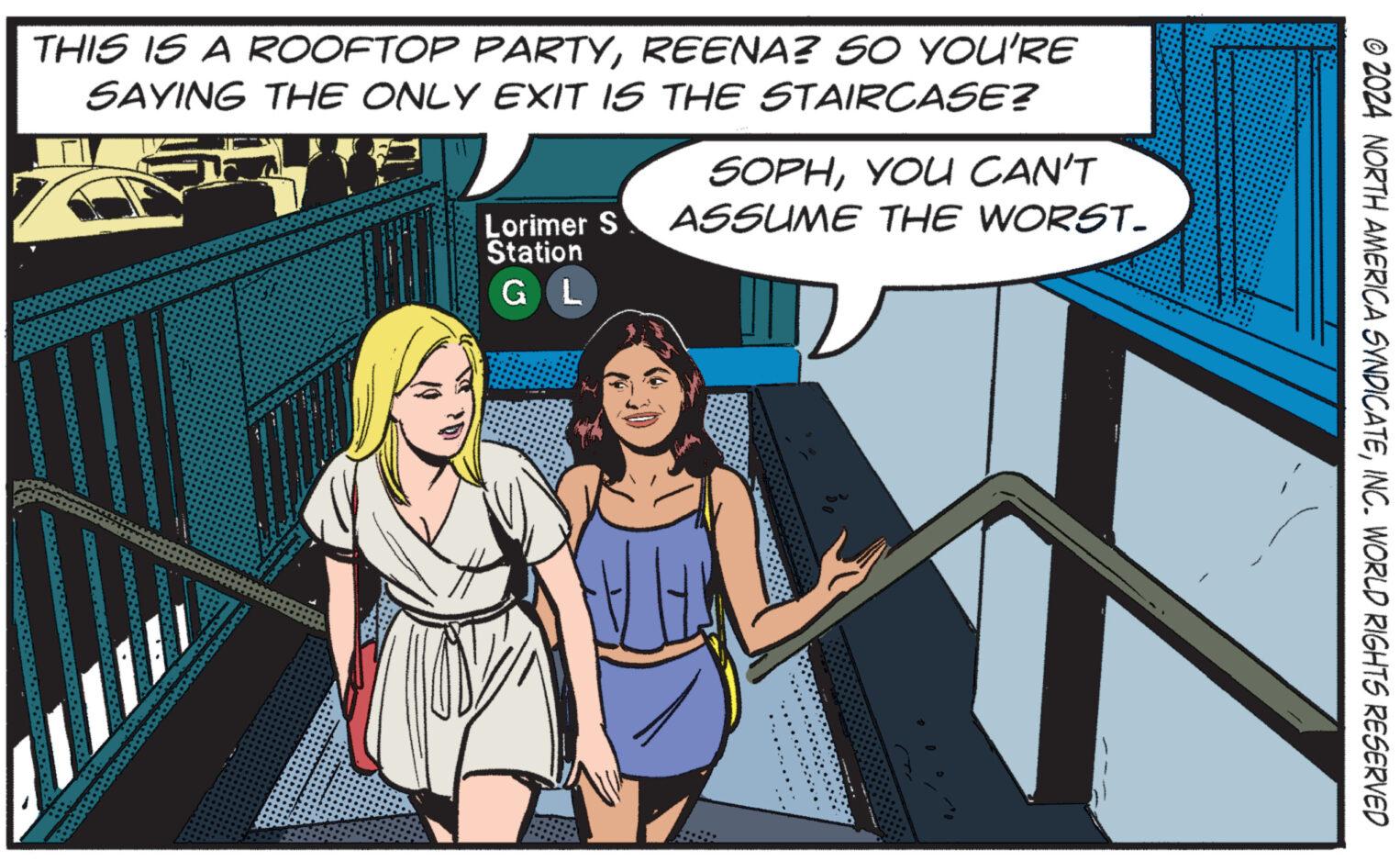 Illustration OCR: © 2024 NORTH AMERICA SYNDICATEINC. WORLD RIGHTS RESERVED THIS IS A ROOFTOP PARTYREENA? SO YOU'RE SAYING THE ONLY EXIT IS THE STAIRCASE? SOPHYOU CAN'T Lorimer S ASSUME THE WORST. Station G L © 2024 NORTH AMERICA SYNDICATEINC . WORLD RIGHTS RESERVED THIS IS A ROOFTOP PARTYREENA ? SO YOU'RE SAYING THE ONLY EXIT IS THE STAIRCASE ? SOPHYOU CAN'T Lorimer S ASSUME THE WORST . Station G L