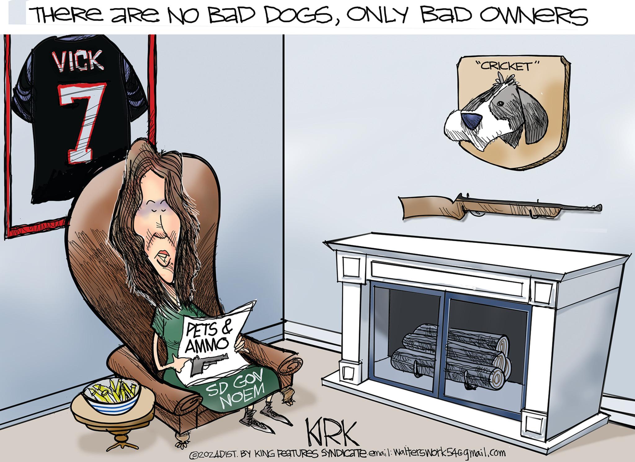 Humour OCR: THERE ARE NO BAD DOGSONLY BAD OWNERS VICK 7 "CRICKET" PETS & AMMO SD GOV NOEM KRK @202ADIST. BY KING FEATURES SYNDICATE email: Walterswork546gmail.com THERE ARE NO BAD DOGSONLY BAD OWNERS VICK 7 " CRICKET " PETS & AMMO SD GOV NOEM KRK @ 202ADIST . BY KING FEATURES SYNDICATE email : Walterswork546gmail.com