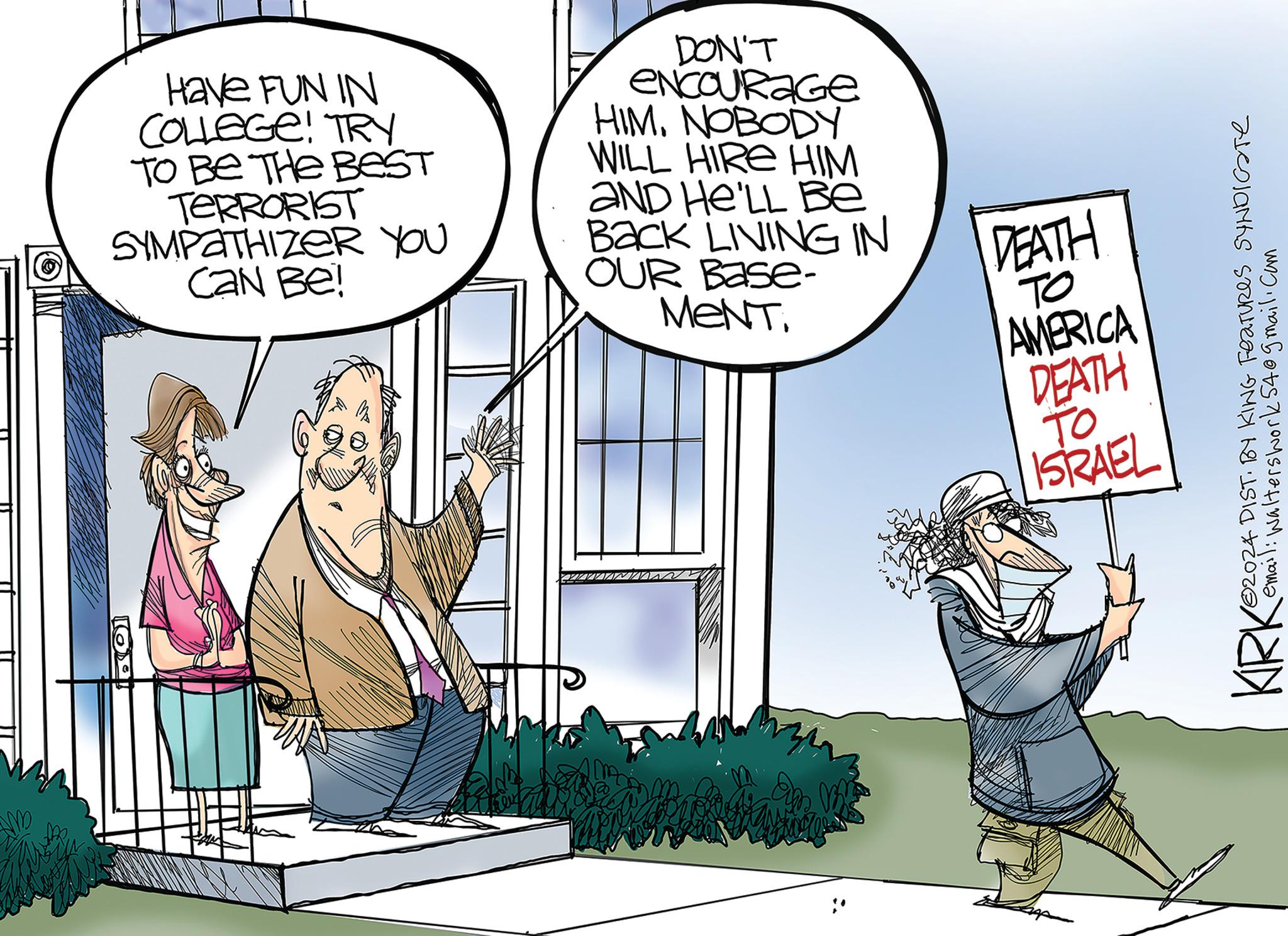 Comics OCR: Have FUN IN COLLEGE! TRY TO BE THE BEST TERRORIST SYMPATHIZER YOU Can Be! DON'T ENCOURAGE HIM. NOBODY WILL HIRE HIM AND HE'LL Be Back LIVING IN OUR Base- MENT. DEATH TO AMERICA DEATH TO ISRAEL KRK 102024 DIST. BY KING FEATURES SYNDICATE email: Walters work 54@gmail.com Have FUN IN COLLEGE ! TRY TO BE THE BEST TERRORIST SYMPATHIZER YOU Can Be ! DON'T ENCOURAGE HIM . NOBODY WILL HIRE HIM AND HE'LL Be Back LIVING IN OUR Base- MENT . DEATH TO AMERICA DEATH TO ISRAEL KRK 102024 DIST . BY KING FEATURES SYNDICATE email : Walters work 54@gmail.com