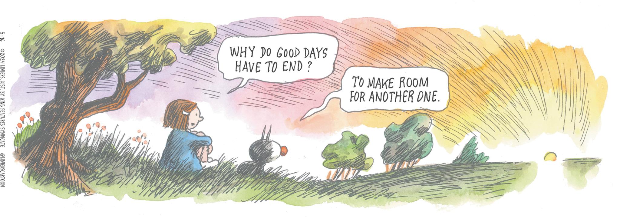 Illustration OCR: 5-16 2024 LINIERSBY KING FEATURES SYNDICATE @LINIERSCARTOON WHY DO GOOD DAYS HAVE TO END? TO MAKE ROOM FOR ANOTHER ONE. 5-16 2024 LINIERSBY KING FEATURES SYNDICATE @LINIERSCARTOON WHY DO GOOD DAYS HAVE TO END ? TO MAKE ROOM FOR ANOTHER ONE .