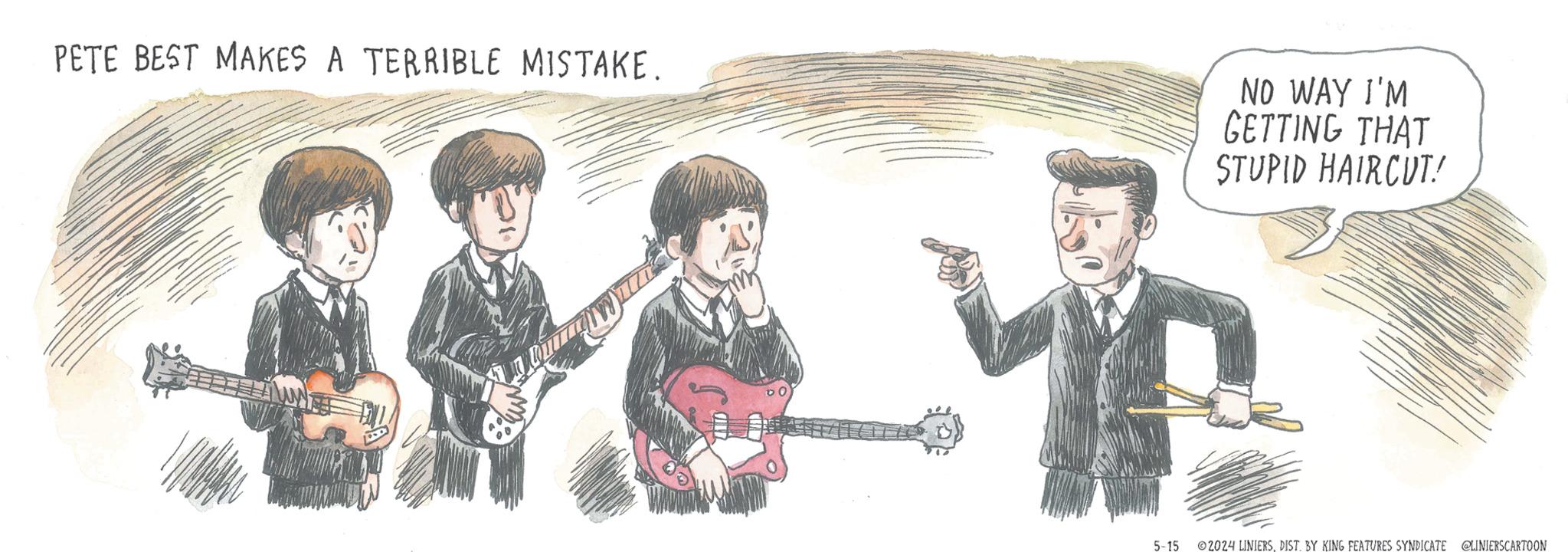 Plucked string instruments OCR: PETE BEST MAKES A TERRIBLE MISTAKE. NO WAY I'M GETTING THAT STUPID HAIRCUT! 5-15 ©2024 LINIERSDIST. BY KING FEATURES SYNDICATE @LINIERSCARTOON PETE BEST MAKES A TERRIBLE MISTAKE . NO WAY I'M GETTING THAT STUPID HAIRCUT ! 5-15 © 2024 LINIERSDIST . BY KING FEATURES SYNDICATE @LINIERSCARTOON