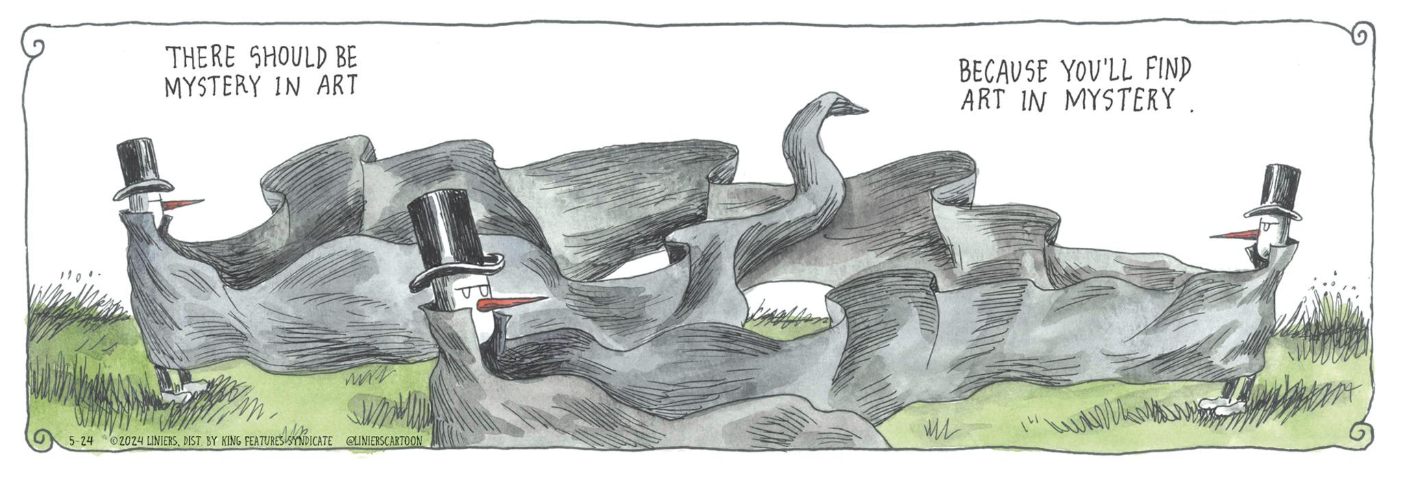 Terrestrial animal OCR: THERE SHOULD BE MYSTERY IN ART BECAUSE YOU'LL FIND ART IN MYSTERY www 5-24 ©2024 LINIERSDIST. BY KING FEATURES SYNDICATE @LINIERSCARTOON www THERE SHOULD BE MYSTERY IN ART BECAUSE YOU'LL FIND ART IN MYSTERY www 5-24 © 2024 LINIERSDIST . BY KING FEATURES SYNDICATE @LINIERSCARTOON www
