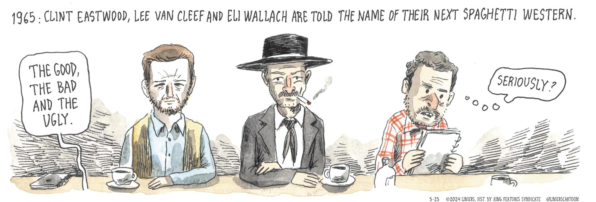 Beard OCR: 1965: CLINT EASTWOODLEE VAN CLEEF AND ELI WALLACH ARE TOLD THE NAME OF THEIR NEXT SPAGHETTI WESTERN. THE GOODTHE BAD AND THE UGLY. 5-25 SERIOUSLY? ©2024 LINIERSDIST. BY KING FEATURES SYNDICATE @LINIERS CARTOON 1965 : CLINT EASTWOODLEE VAN CLEEF AND ELI WALLACH ARE TOLD THE NAME OF THEIR NEXT SPAGHETTI WESTERN . THE GOODTHE BAD AND THE UGLY . 5-25 SERIOUSLY ? © 2024 LINIERSDIST . BY KING FEATURES SYNDICATE @LINIERS CARTOON