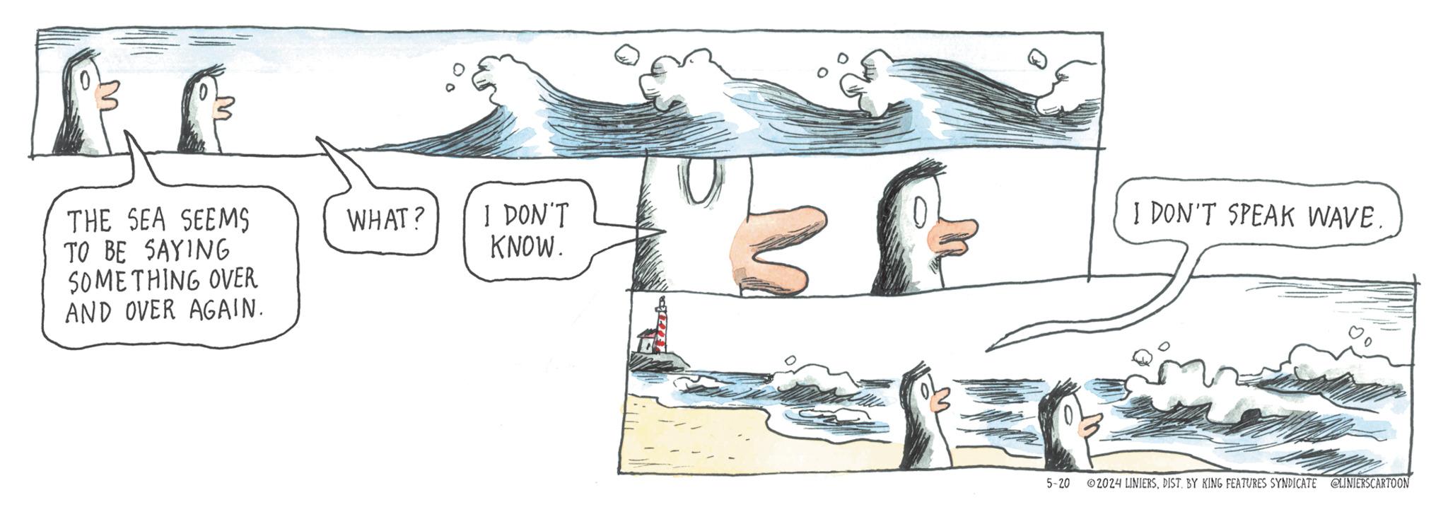 Illustration OCR: M THE SEA SEEMS TO BE SAYING SOMETHING OVER AND OVER AGAIN. WHAT? I DON'T I DON'T SPEAK WAVE. KNOW. 5-20 ©2024 LINIERSDIST. BY KING FEATURES SYNDICATE @LINIERSCARTOON M THE SEA SEEMS TO BE SAYING SOMETHING OVER AND OVER AGAIN . WHAT ? I DON'T I DON'T SPEAK WAVE . KNOW . 5-20 © 2024 LINIERSDIST . BY KING FEATURES SYNDICATE @LINIERSCARTOON