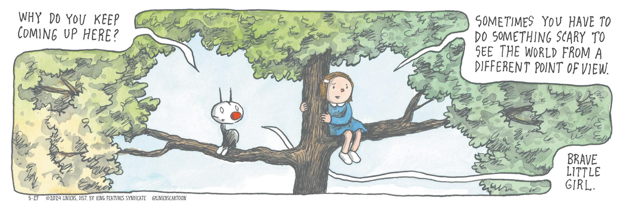 Happy OCR: WHY DO YOU KEEP Lerz COMING UP HERE? SOMETIMES YOU HAVE TO DO SOMETHING SCARY TO SEE THE WORLD FROM A DIFFERENT POINT OF VIEW. 5-27 2024 LINIERSDIST. BY KING FEATURES SYNDICATE @LINIERSCARTOON BRAVE LITTLE GIRL. WHY DO YOU KEEP Lerz COMING UP HERE ? SOMETIMES YOU HAVE TO DO SOMETHING SCARY TO SEE THE WORLD FROM A DIFFERENT POINT OF VIEW . 5-27 2024 LINIERSDIST . BY KING FEATURES SYNDICATE @LINIERSCARTOON BRAVE LITTLE GIRL .