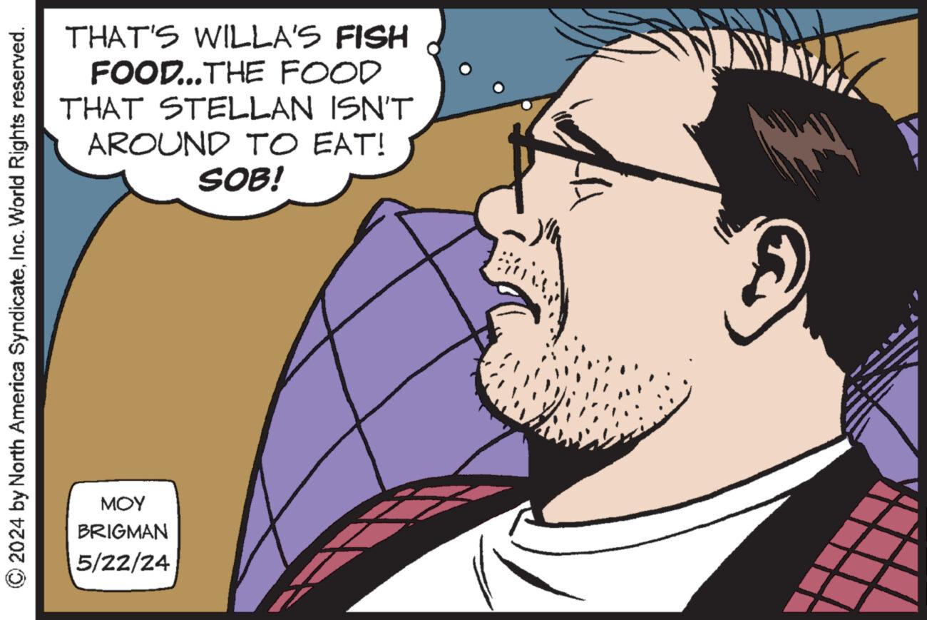 Cartoon OCR: THAT'S WILLA'S FISH FOOD...THE FOOD THAT STELLAN ISN'T AROUND TO EAT! SOB! 2024 by North America SyndicateInc. World Rights reserved. MOY BRIGMAN 5/22/24 THAT'S WILLA'S FISH FOOD ... THE FOOD THAT STELLAN ISN'T AROUND TO EAT ! SOB ! 2024 by North America SyndicateInc. World Rights reserved . MOY BRIGMAN 5/22/24