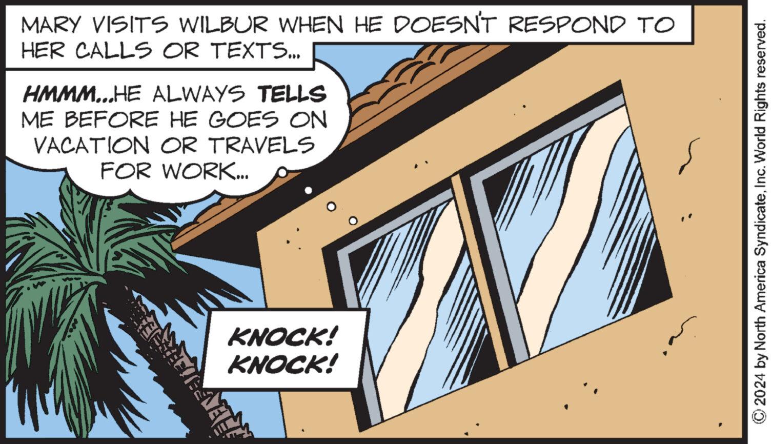 Fiction OCR: MARY VISITS WILBUR WHEN HE DOESN'T RESPOND TO HER CALLS OR TEXTS... HMMM...HE ALWAYS TELLS ME BEFORE HE GOES ON VACATION OR TRAVELS FOR WORK... KNOCK! KNOCK! 2024 by North America SyndicateInc. World Rights reserved. MARY VISITS WILBUR WHEN HE DOESN'T RESPOND TO HER CALLS OR TEXTS ... HMMM ... HE ALWAYS TELLS ME BEFORE HE GOES ON VACATION OR TRAVELS FOR WORK ... KNOCK ! KNOCK ! 2024 by North America SyndicateInc. World Rights reserved .
