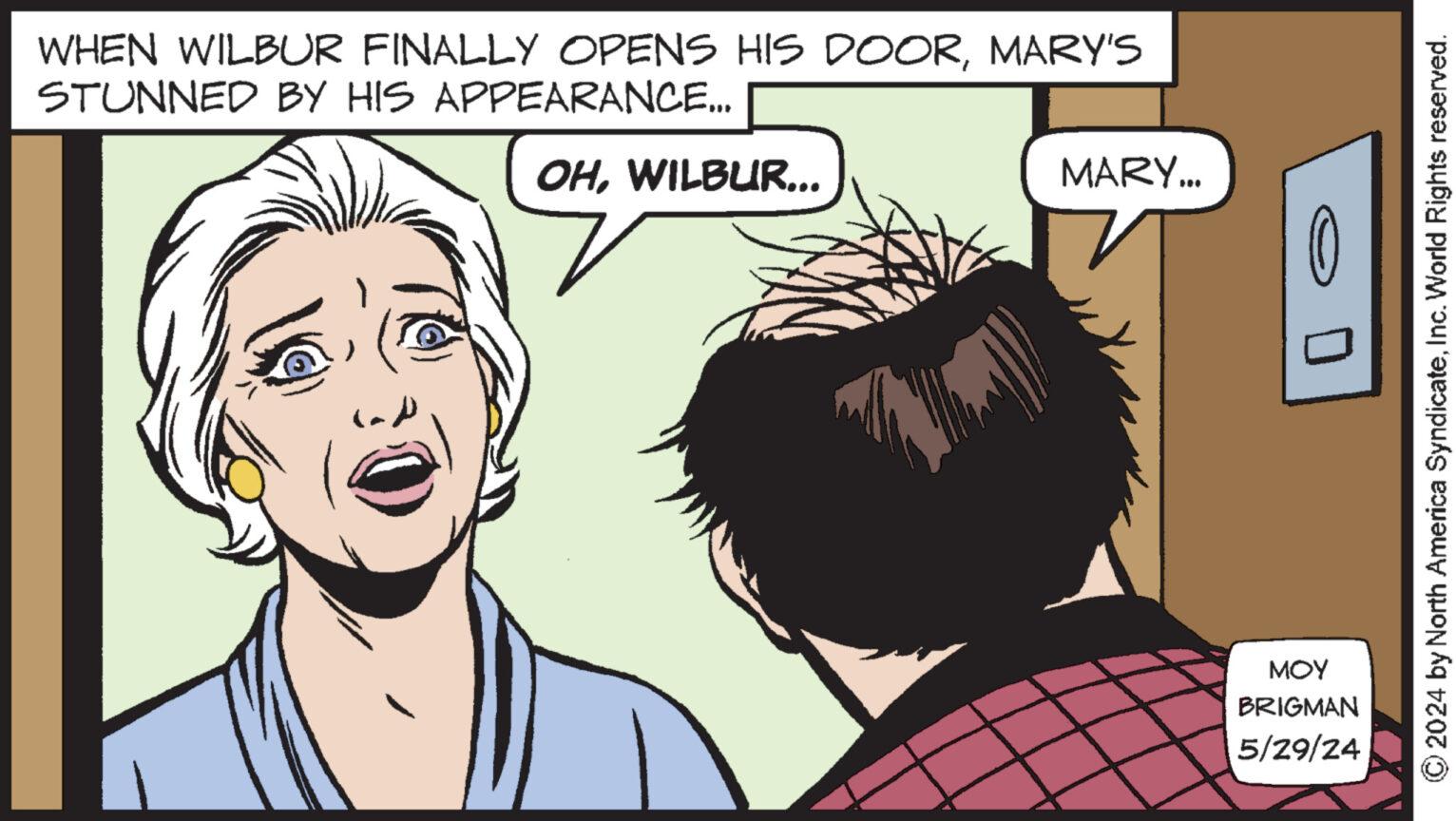 Sharing OCR: WHEN WILBUR FINALLY OPENS HIS DOORMARY'S STUNNED BY HIS APPEARANCE... OHWILBUR... MARY... MOY BRIGMAN 5/29/24 2024 by North America SyndicateInc. World Rights reserved. WHEN WILBUR FINALLY OPENS HIS DOORMARY'S STUNNED BY HIS APPEARANCE ... OHWILBUR ... MARY ... MOY BRIGMAN 5/29/24 2024 by North America SyndicateInc. World Rights reserved .