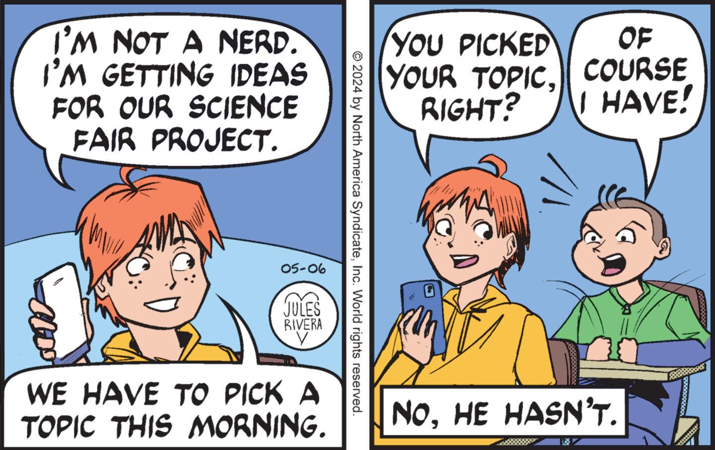 Happy OCR: I'M NOT A NERD. I'M GETTING IDEAS FOR OUR SCIENCE FAIR PROJECT. YOU PICKED OF YOUR TOPIC. COURSE RIGHT? I HAVE! © 2024 by North America SyndicateInc. World rights reserved. 05-06 JULES RIVERA WE HAVE TO PICK A TOPIC THIS MORNING. NOHE HASN'T. I'M NOT A NERD . I'M GETTING IDEAS FOR OUR SCIENCE FAIR PROJECT . YOU PICKED OF YOUR TOPIC . COURSE RIGHT ? I HAVE ! © 2024 by North America SyndicateInc. World rights reserved . 05-06 JULES RIVERA WE HAVE TO PICK A TOPIC THIS MORNING . NOHE HASN'T .