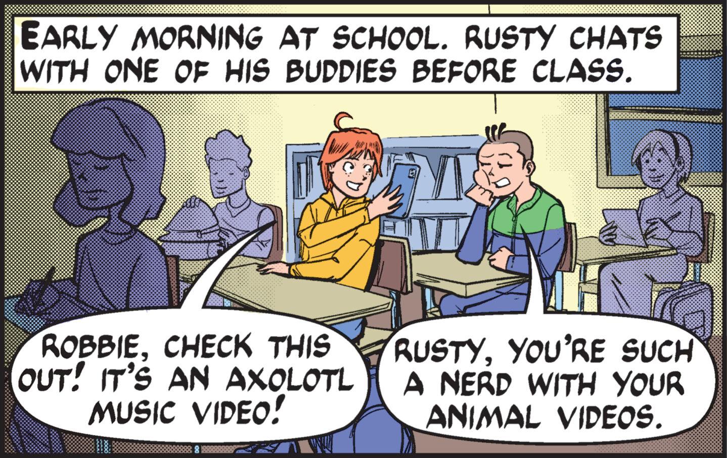 Interaction OCR: EARLY MORNING AT SCHOOL. RUSTY CHATS WITH ONE OF HIS BUDDIES BEFORE CLASS. ROBBIECHECK THIS OUT! IT'S AN AXOLOTL MUSIC VIDEO! RUSTYYOU'RE SUCH A NERD WITH YOUR ANIMAL VIDEOS. EARLY MORNING AT SCHOOL . RUSTY CHATS WITH ONE OF HIS BUDDIES BEFORE CLASS . ROBBIECHECK THIS OUT ! IT'S AN AXOLOTL MUSIC VIDEO ! RUSTYYOU'RE SUCH A NERD WITH YOUR ANIMAL VIDEOS .