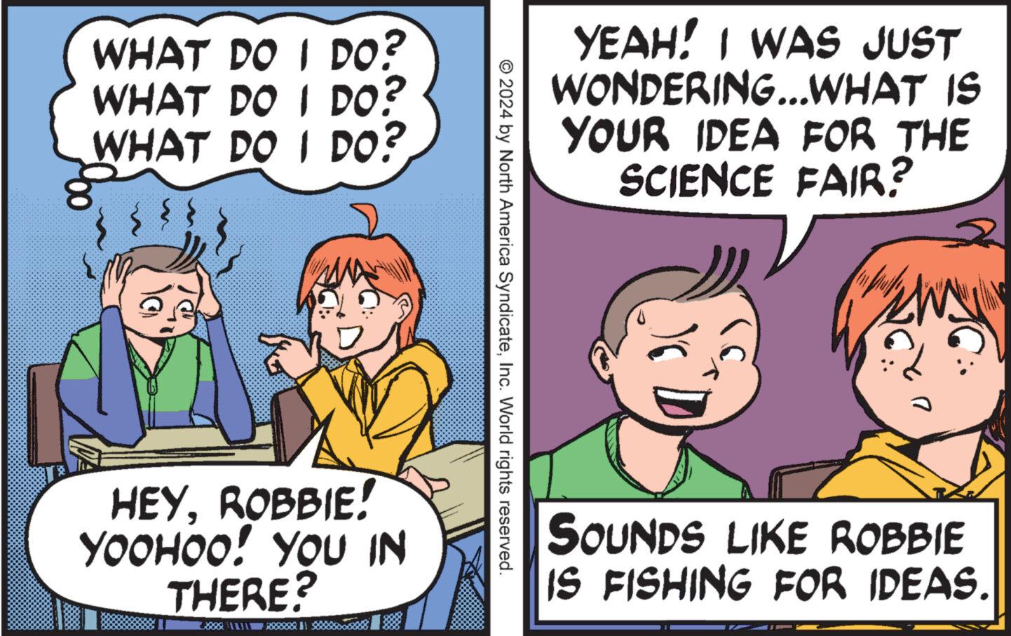 Happy OCR: WHAT DO I DO? WHAT DO I DO? WHAT DO I DO? YEAH! I WAS JUST WONDERING...WHAT IS YOUR IDEA FOR THE SCIENCE FAIR? © 2024 by North America SyndicateInc. World rights reserved. HEYROBBIE! YOOHOO! YOU IN THERE? SOUNDS LIKE ROBBIE IS FISHING FOR IDEAS. WHAT DO I DO ? WHAT DO I DO ? WHAT DO I DO ? YEAH ! I WAS JUST WONDERING ... WHAT IS YOUR IDEA FOR THE SCIENCE FAIR ? © 2024 by North America SyndicateInc. World rights reserved . HEYROBBIE ! YOOHOO ! YOU IN THERE ? SOUNDS LIKE ROBBIE IS FISHING FOR IDEAS .