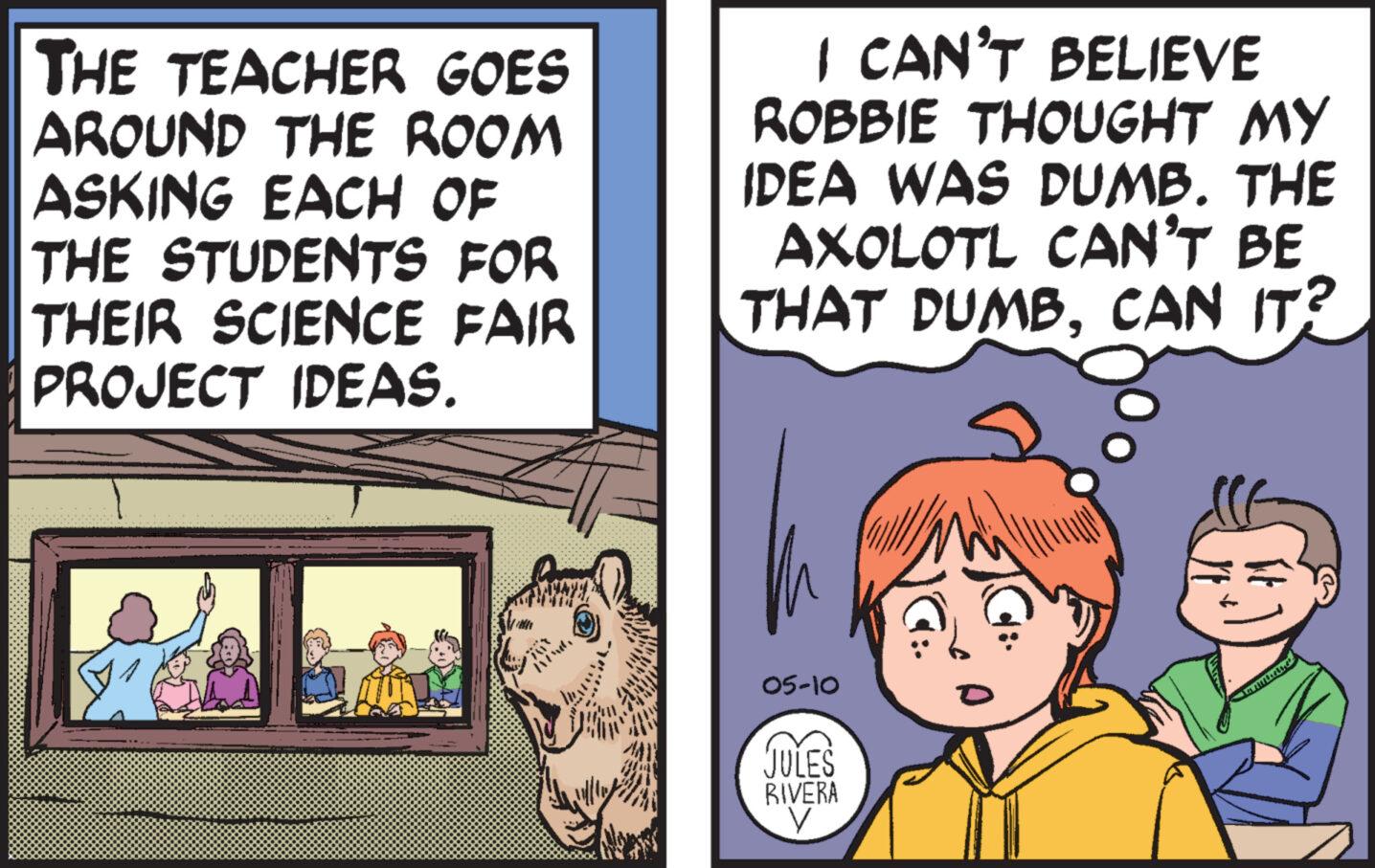 Fiction OCR: THE TEACHER GOES AROUND THE ROOM ASKING EACH OF THE STUDENTS FOR THEIR SCIENCE FAIR PROJECT IDEAS. I CAN'T BELIEVE ROBBIE THOUGHT MY IDEA WAS DUMB. THE AXOLOTL CAN'T BE THAT DUMBCAN IT? 05-10 JULES RIVERA V THE TEACHER GOES AROUND THE ROOM ASKING EACH OF THE STUDENTS FOR THEIR SCIENCE FAIR PROJECT IDEAS . I CAN'T BELIEVE ROBBIE THOUGHT MY IDEA WAS DUMB . THE AXOLOTL CAN'T BE THAT DUMBCAN IT ? 05-10 JULES RIVERA V