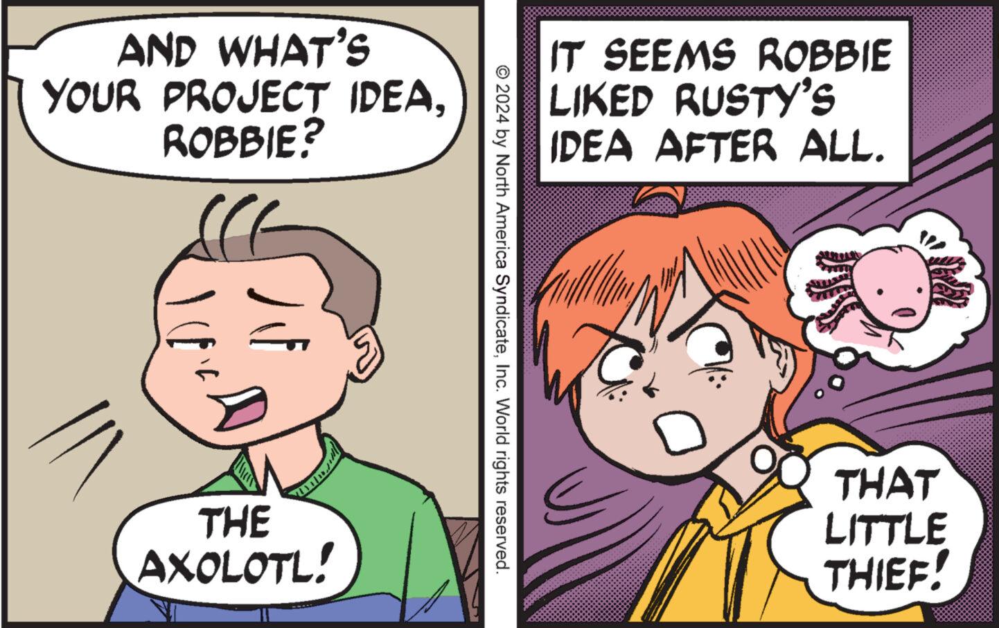 Organism OCR: AND WHAT'S YOUR PROJECT IDEAROBBIE? THE AXOLOTL! IT SEEMS ROBBIE LIKED RUSTY'S IDEA AFTER ALL. © 2024 by North America SyndicateInc. World rights reserved. THAT LITTLE THIEF AND WHAT'S YOUR PROJECT IDEAROBBIE ? THE AXOLOTL ! IT SEEMS ROBBIE LIKED RUSTY'S IDEA AFTER ALL . © 2024 by North America SyndicateInc. World rights reserved . THAT LITTLE THIEF