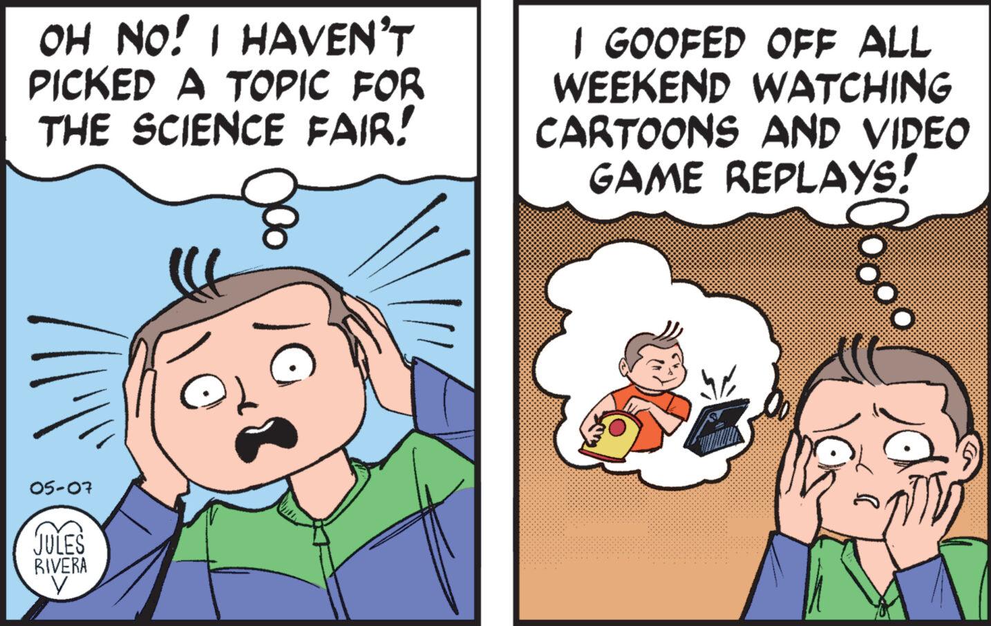 Art OCR: OH NO! I HAVEN'T PICKED A TOPIC FOR THE SCIENCE FAIR! 1 GOOFED OFF ALL WEEKEND WATCHING CARTOONS AND VIDEO GAME REPLAYS! 05-07 JULES RIVERA V OH NO ! I HAVEN'T PICKED A TOPIC FOR THE SCIENCE FAIR ! 1 GOOFED OFF ALL WEEKEND WATCHING CARTOONS AND VIDEO GAME REPLAYS ! 05-07 JULES RIVERA V