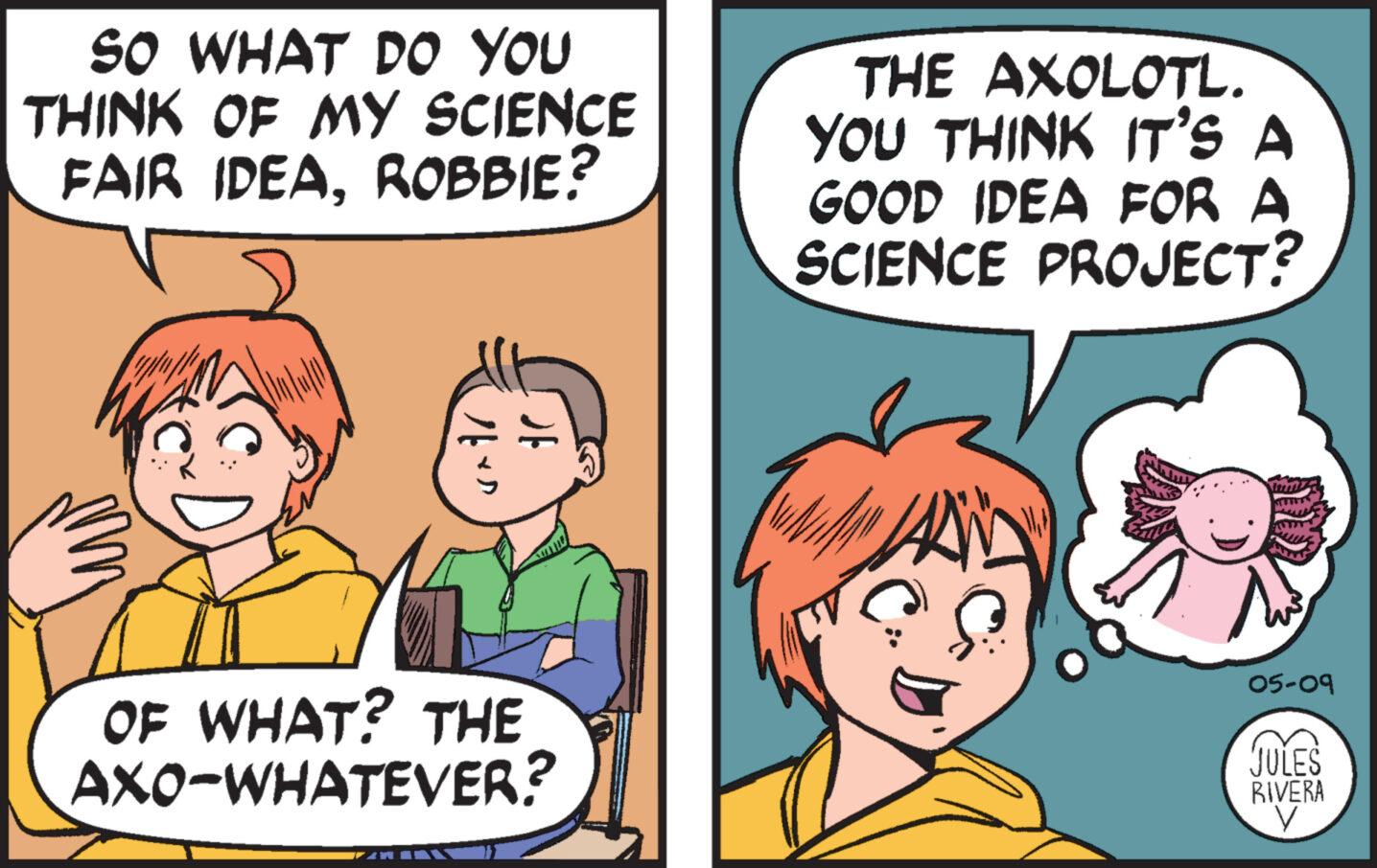Happy OCR: SO WHAT DO YOU THINK OF MY SCIENCE FAIR IDEAROBBIE? THE AXOLOTL. YOU THINK IT'S A GOOD IDEA FOR A SCIENCE PROJECT? DE OF WHAT? THE AXO-WHATEVER? 05-09 JULES RIVERA SO WHAT DO YOU THINK OF MY SCIENCE FAIR IDEAROBBIE ? THE AXOLOTL . YOU THINK IT'S A GOOD IDEA FOR A SCIENCE PROJECT ? DE OF WHAT ? THE AXO - WHATEVER ? 05-09 JULES RIVERA