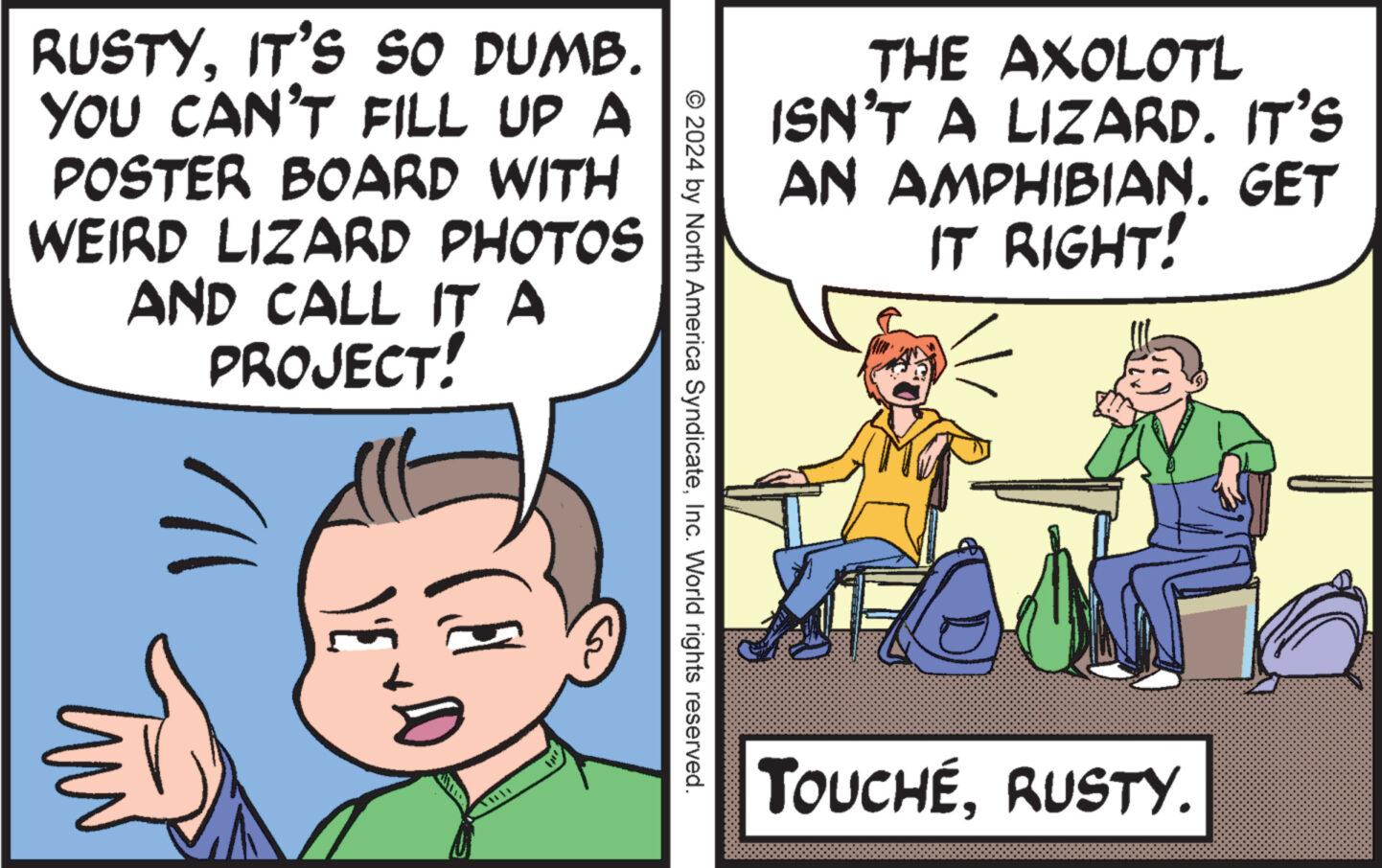 Adaptation OCR: RUSTYIT'S SO DUMB. YOU CAN'T FILL UP A POSTER BOARD WITH WEIRD LIZARD PHOTOS AND CALL ITA PROJECT! ??/ ????? © 2024 by North America SyndicateInc. World rights reserved. THE AXOLOTL ISN'T A LIZARD. IT'S AN AMPHIBIAN. GET IT RIGHT! TOUCHÉRUSTY. RUSTYIT'S SO DUMB . YOU CAN'T FILL UP A POSTER BOARD WITH WEIRD LIZARD PHOTOS AND CALL ITA PROJECT ! ?? / ????? © 2024 by North America SyndicateInc. World rights reserved . THE AXOLOTL ISN'T A LIZARD . IT'S AN AMPHIBIAN . GET IT RIGHT ! TOUCHÉRUSTY .