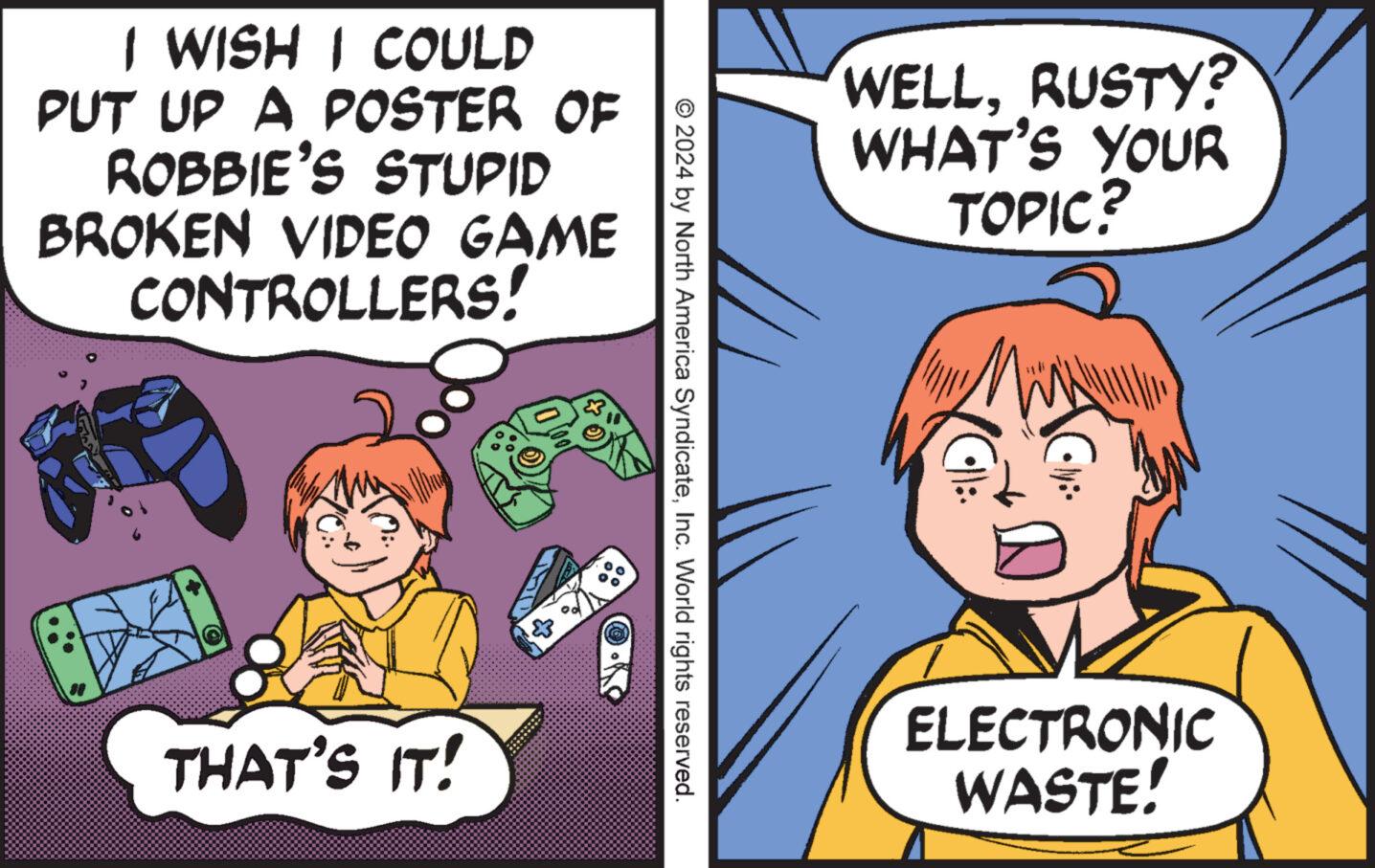 Mammal OCR: I WISH I COULD PUT UP A POSTER OF ROBBIE'S STUPID BROKEN VIDEO GAME CONTROLLERS! ? WELLRUSTY? WHAT'S YOUR TOPIC? © 2024 by North America SyndicateInc. World rights reserved. THAT'S IT! Gly:- ELECTRONIC WASTE! I WISH I COULD PUT UP A POSTER OF ROBBIE'S STUPID BROKEN VIDEO GAME CONTROLLERS ! ? WELLRUSTY ? WHAT'S YOUR TOPIC ? © 2024 by North America SyndicateInc. World rights reserved . THAT'S IT ! Gly : - ELECTRONIC WASTE !