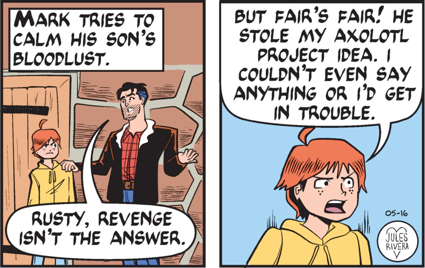 Line OCR: MARK TRIES TO CALM HIS SON'S BLOODLUST. BUT FAIR'S FAIR! HE STOLE MY AXOLOTL PROJECT IDEA. I COULDN'T EVEN SAY ANYTHING OR I'D GET IN TROUBLE. RUSTYREVENGE ISN'T THE ANSWER. 05-16 JULES RIVERA ? MARK TRIES TO CALM HIS SON'S BLOODLUST . BUT FAIR'S FAIR ! HE STOLE MY AXOLOTL PROJECT IDEA . I COULDN'T EVEN SAY ANYTHING OR I'D GET IN TROUBLE . RUSTYREVENGE ISN'T THE ANSWER . 05-16 JULES RIVERA ?