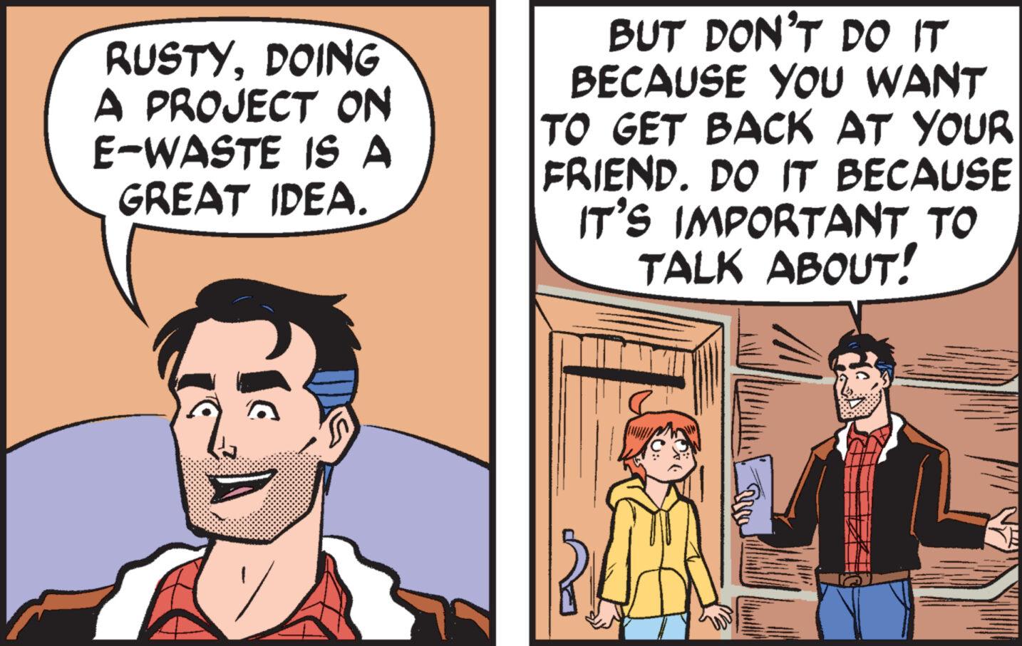 Comic book OCR: RUSTYDOING A PROJECT ON E-WASTE IS A GREAT IDEA. BUT DON'T DO IT BECAUSE YOU WANT TO GET BACK AT YOUR FRIEND. DO IT BECAUSE IT'S IMPORTANT TO TALK ABOUT! RUSTYDOING A PROJECT ON E - WASTE IS A GREAT IDEA . BUT DON'T DO IT BECAUSE YOU WANT TO GET BACK AT YOUR FRIEND . DO IT BECAUSE IT'S IMPORTANT TO TALK ABOUT !