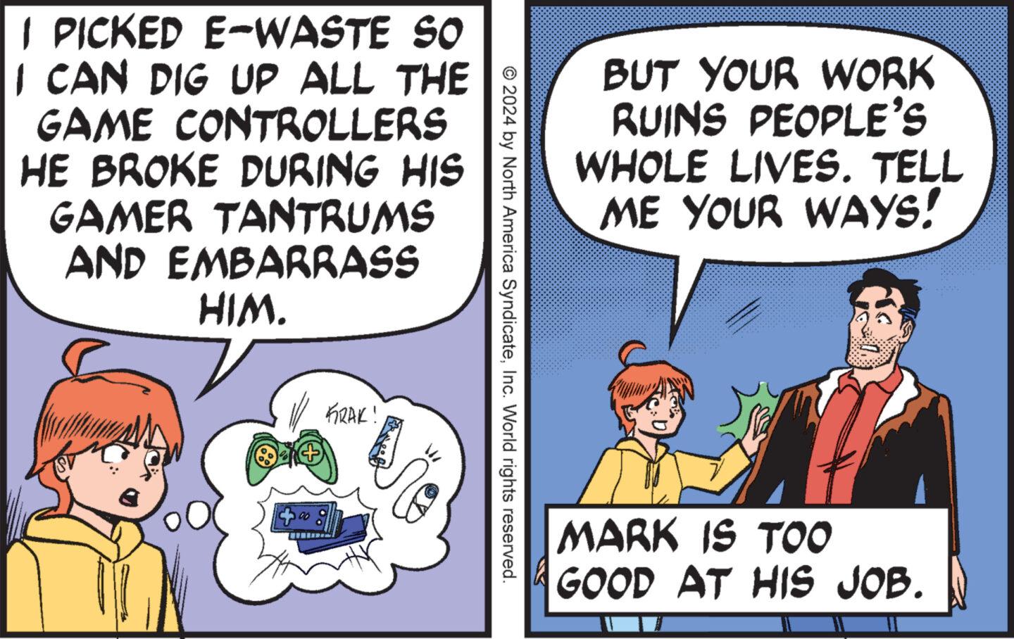Font OCR: I PICKED E-WASTE SO I CAN DIG UP ALL THE GAME CONTROLLERS HE BROKE DURING HIS GAMER TANTRUMS AND EMBARRASS HIM. FRAK! BUT YOUR WORK RUINS PEOPLE'S WHOLE LIVES. TELL ME YOUR WAYS! © 2024 by North America SyndicateInc. World rights reserved. MARK IS TOO GOOD AT HIS JOB. I PICKED E - WASTE SO I CAN DIG UP ALL THE GAME CONTROLLERS HE BROKE DURING HIS GAMER TANTRUMS AND EMBARRASS HIM . FRAK ! BUT YOUR WORK RUINS PEOPLE'S WHOLE LIVES . TELL ME YOUR WAYS ! © 2024 by North America SyndicateInc. World rights reserved . MARK IS TOO GOOD AT HIS JOB .