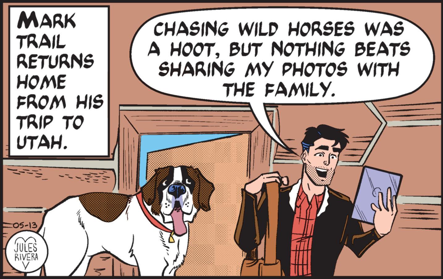 Line OCR: MARK TRAIL RETURNS HOME FROM HIS TRIP TO UTAH. CHASING WILD HORSES WAS A HOOTBUT NOTHING BEATS SHARING MY PHOTOS WITH THE FAMILY. 05-13. JULES RIVERA V MARK TRAIL RETURNS HOME FROM HIS TRIP TO UTAH . CHASING WILD HORSES WAS A HOOTBUT NOTHING BEATS SHARING MY PHOTOS WITH THE FAMILY . 05-13 . JULES RIVERA V