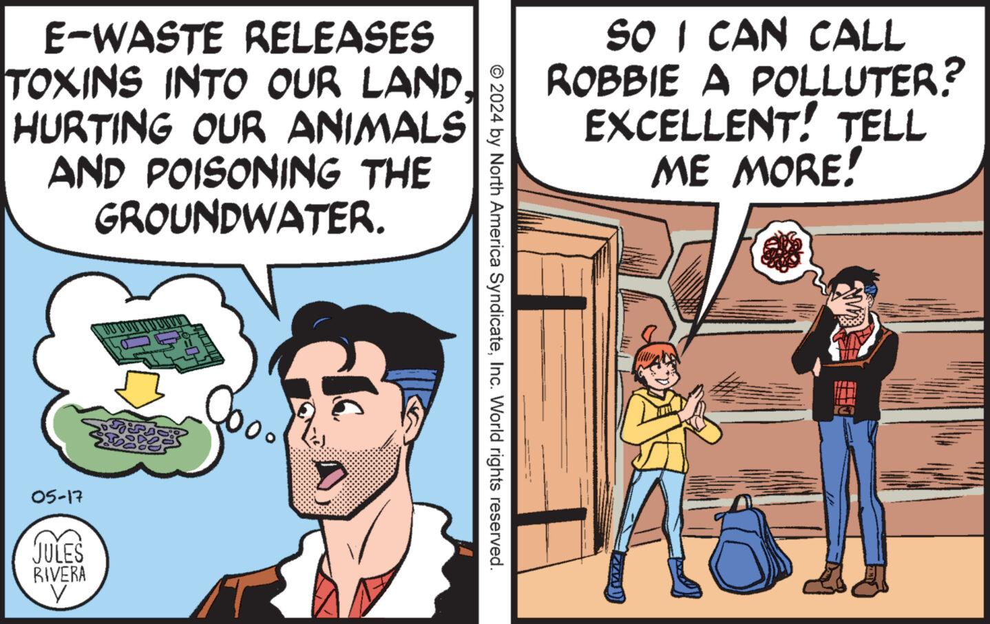 Conversation OCR: E-WASTE RELEASES TOXINS INTO OUR LAND. HURTING OUR ANIMALS AND POISONING THE GROUNDWATER. 05-17 JULES RIVERA V SO I CAN CALL ROBBIE A POLLUTER? EXCELLENT! TELL ME MORE! © 2024 by North America SyndicateInc. World rights reserved. E - WASTE RELEASES TOXINS INTO OUR LAND . HURTING OUR ANIMALS AND POISONING THE GROUNDWATER . 05-17 JULES RIVERA V SO I CAN CALL ROBBIE A POLLUTER ? EXCELLENT ! TELL ME MORE ! © 2024 by North America SyndicateInc. World rights reserved .